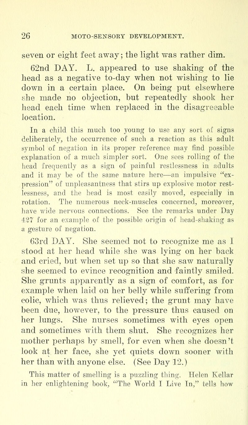 seven or eight feet away; the light was rather dim. 62nd DAY. L. appeared to use shaking of the head as a negative to-day when not wishing to lie down in a certain place. On being put elsewhere she made no objection, but repeatedly shook her head each time when replaced in the disagreeable location. In a child this much too young to use any sort of signs deliberately, the occurrence of such a reaction as this adult symbol of negation in its proper reference may find possible explanation of a much simpler sort. One sees rolling of the head frequently as a sign of painful restlessness in adults and it may be of the same nature here—an impulsive ex- pression of unpleasantness that stirs up explosive motor rest- lessness, and the head is most easily moved, especially in rotation. The numerous neck-muscles concerned, moreover, have wide nervous connections. See the remarks under Day 427 for an example of the possible origin of head-shaking as a gesture of negation. 63rd DAY. She seemed not to recognize me as I stood at her head while she was lying on her back and cried, but when set up so that she saw naturally she seemed to evince recognition and faintly smiled. She grunts apparently as a sign of comfort, as for example when laid on her belly while suffering from colic, which was thus relieved; the grunt may have been due, however, to the pressure thus caused on her lungs. She nurses sometimes with eyes open and sometimes with them shut. She recognizes her mother perhaps by smell, for even when she doesn't look at her face, she yet quiets down sooner with her than with anyone else. (See Day 12.) This matter of smelling is a puzzling thing. Helen Kellar in her enlightening book, The World I Live In, tells how