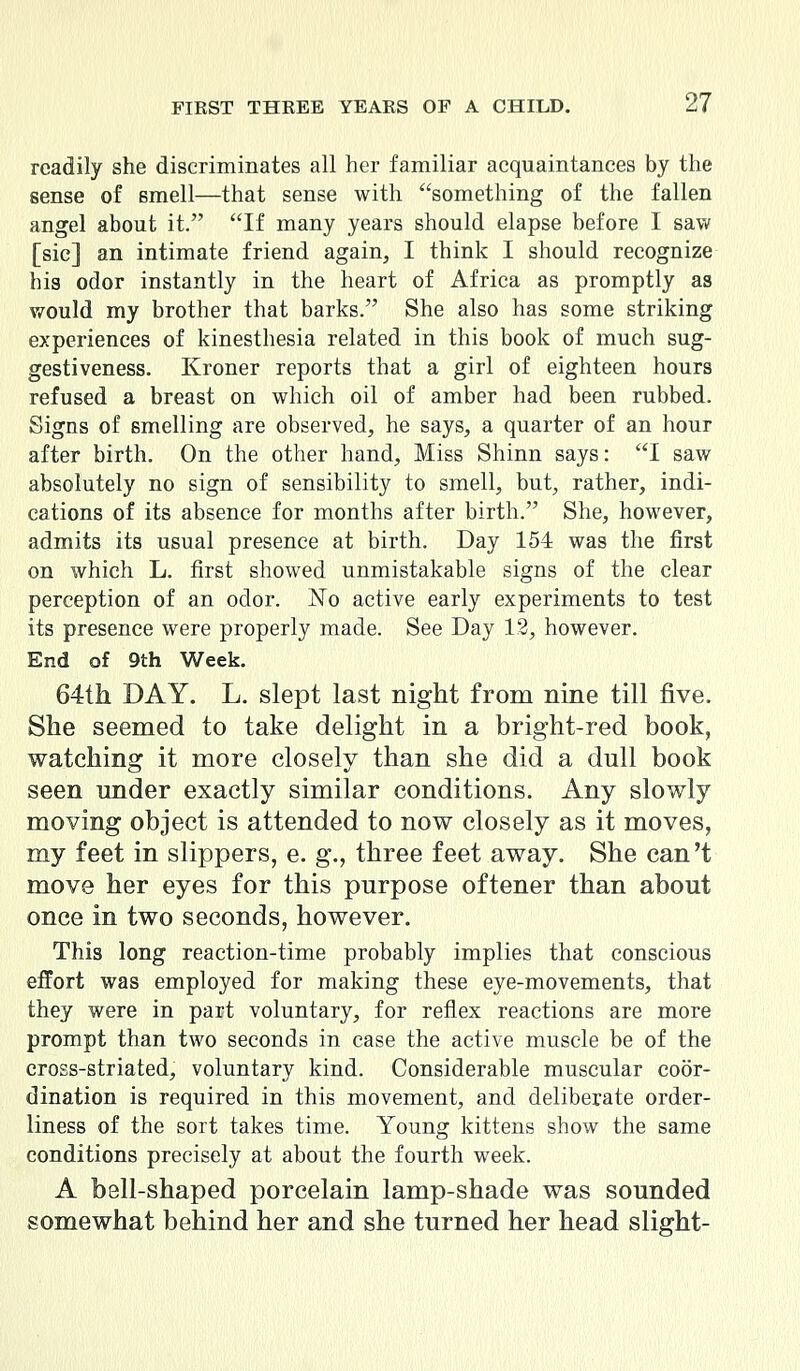readily she discriminates all her familiar acquaintances by the sense of smell—that sense with something of the fallen angel about it. If many years should elapse before I saw [sic] an intimate friend again, I think I should recognize his odor instantly in the heart of Africa as promptly as would my brother that barks. She also has some striking experiences of kinesthesia related in this book of much sug- gestiveness. Kroner reports that a girl of eighteen hours refused a breast on which oil of amber had been rubbed. Signs of smelling are observed, he says, a quarter of an hour after birth. On the other hand, Miss Shinn says: I saw absolutely no sign of sensibility to smell, but, rather, indi- cations of its absence for months after birth. She, however, admits its usual presence at birth. Day 154 was the first on which L. first showed unmistakable signs of the clear perception of an odor. No active early experiments to test its presence were properly made. See Day IS, however. End of 9th Week. 64th DAY. L. slept last night from nine till five. She seemed to take delight in a bright-red book, watching it more closely than she did a dull book seen under exactly similar conditions. Any slowly moving object is attended to now closely as it moves, my feet in slippers, e. g., three feet away. She can't move her eyes for this purpose oftener than about once in two seconds, however. This long reaction-time probably implies that conscious effort was employed for making these eye-movements, that they were in part voluntary, for reflex reactions are more prompt than two seconds in case the active muscle be of the cross-striated, voluntary kind. Considerable muscular coor- dination is required in this movement, and deliberate order- liness of the sort takes time. Young kittens show the same conditions precisely at about the fourth week. A bell-shaped porcelain lamp-shade was sounded somewhat behind her and she turned her head slight-