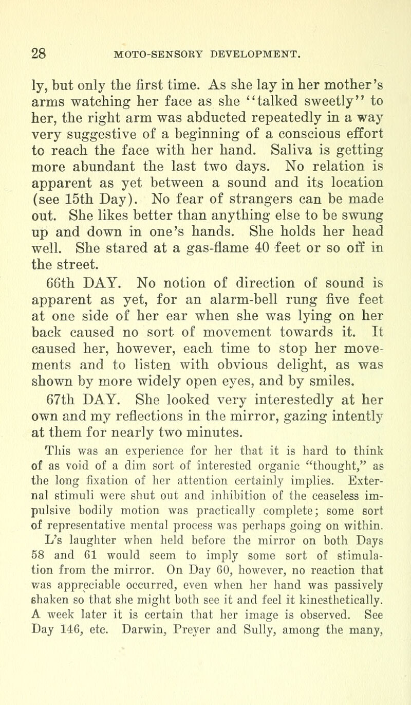 ly, but only the first time. As she lay in her mother's arms watching her face as she talked sweetly'* to her, the right arm was abducted repeatedly in a way very suggestive of a beginning of a conscious effort to reach the face with her hand. Saliva is getting more abundant the last two days. No relation is apparent as yet between a sound and its location (see 15th Day). No fear of strangers can be made out. She likes better than anything else to be swung up and down in one's hands. She holds her head well. She stared at a gas-flame 40 feet or so off in the street. 66th DAY. No notion of direction of sound is apparent as yet, for an alarm-bell rung five feet at one side of her ear when she was lying on her back caused no sort of movement towards it. It caused her, however, each time to stop her move- ments and to listen with obvious delight, as was shown by more widely open eyes, and by smiles. 67th DAY. She looked very interestedly at her own and my reflections in the mirror, gazing intently at them for nearly two minutes. This was an experience for her that it is hard to think of as void of a dim sort of interested organic thought, as the long fixation of her attention certainly implies. Exter- nal stimuli were shut out and inhibition of the ceaseless im- pulsive bodily motion was practically complete; some sort of representative mental process was perhaps going on within. L's laughter when held before the mirror on both Days 58 and 61 would seem to imply some sort of stimula- tion from the mirror. On Day 60, however, no reaction that was appreciable occurred, even when her hand was passively shaken so that she might both see it and feel it kinesthetically. A week later it is certain that her image is observed. See Day 146, etc. Darwin, Preyer and Sully, among the many,