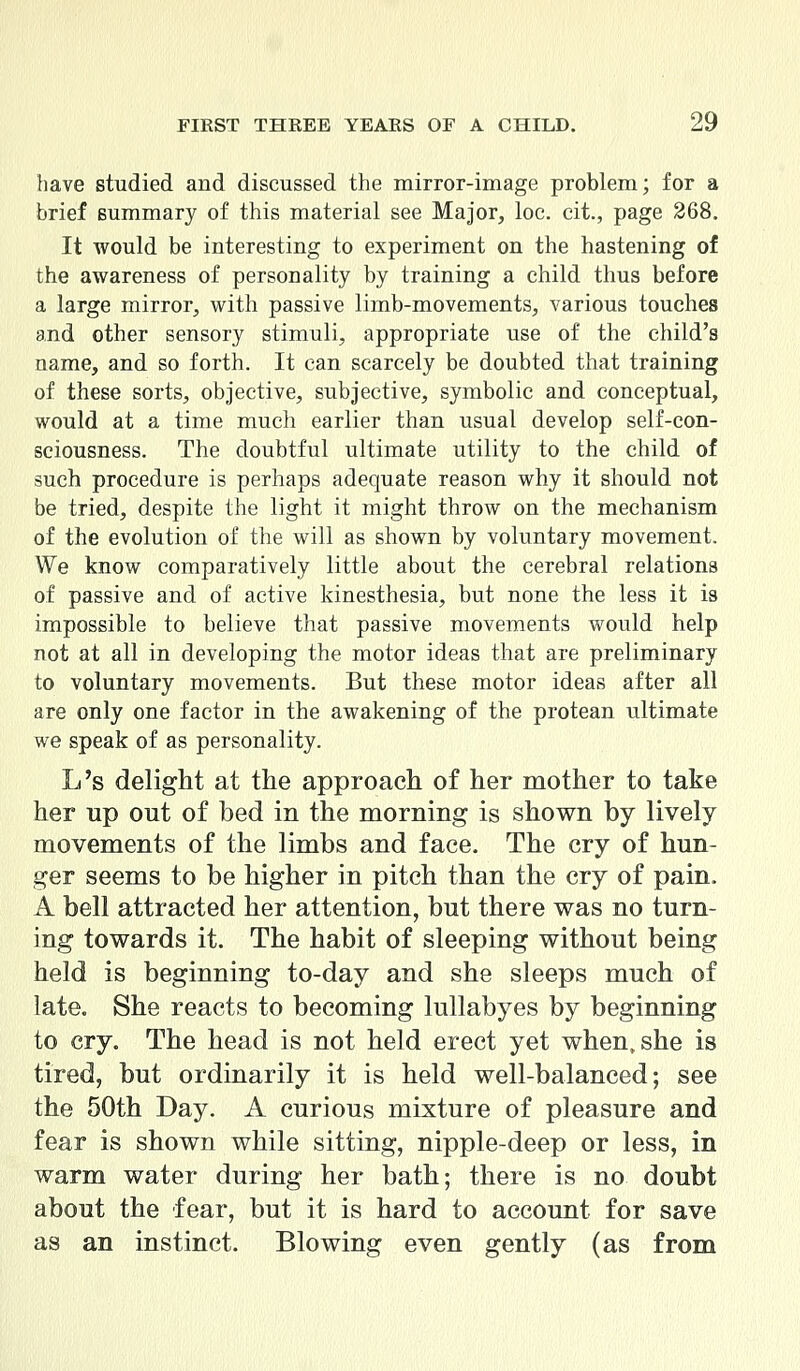 have studied and discussed the mirror-image problem; for a brief summary of this material see Major, loc. cit., page 268. It would be interesting to experiment on the hastening of the awareness of personality by training a child thus before a large mirror, with passive limb-movements, various touches and other sensory stimuli, appropriate use of the child's name, and so forth. It can scarcely be doubted that training of these sorts, objective, subjective, symbolic and conceptual, would at a time much earlier than usual develop self-con- sciousness. The doubtful ultimate utility to the child of such procedure is perhaps adequate reason why it should not be tried, despite the light it might throw on the mechanism of the evolution of the will as shown by voluntary movement. We know comparatively little about the cerebral relations of passive and of active kinesthesia, but none the less it is impossible to believe that passive movements would help not at all in developing the motor ideas that are preliminary to voluntary movements. But these motor ideas after all are only one factor in the awakening of the protean ultimate we speak of as personality. L's delight at the approach of her mother to take her up out of bed in the morning is shown by lively movements of the limbs and face. The cry of hun- ger seems to be higher in pitch than the cry of pain. A bell attracted her attention, but there was no turn- ing towards it. The habit of sleeping without being held is beginning to-day and she sleeps much of late. She reacts to becoming lullabyes by beginning to cry. The head is not held erect yet when, she is tired, but ordinarily it is held well-balanced; see the 50th Day. A curious mixture of pleasure and fear is shown while sitting, nipple-deep or less, in warm water during her bath; there is no doubt about the fear, but it is hard to account for save as an instinct. Blowing even gently (as from