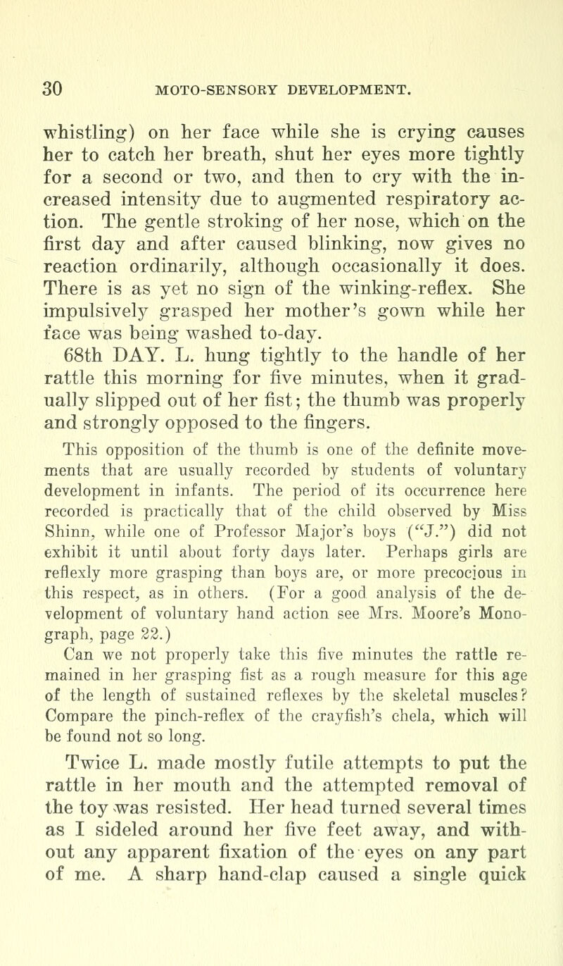 whistling) on her face while she is crying causes her to catch her breath, shut her eyes more tightly for a second or two, and then to cry with the in- creased intensity due to augmented respiratory ac- tion. The gentle stroking of her nose, which on the first day and after caused blinking, now gives no reaction ordinarily, although occasionally it does. There is as yet no sign of the winking-reflex. She impulsively grasped her mother's gown while her face was being washed to-day. 68th DAY. L. hung tightly to the handle of her rattle this morning for five minutes, when it grad- ually slipped out of her fist; the thumb was properly and strongly opposed to the fingers. This opposition of the thumb is one of the definite move- ments that are usually recorded by students of voluntary development in infants. The period of its occurrence here recorded is practically that of the child observed by Miss Shinn, while one of Professor Major's boys (J.) did not exhibit it until about forty days later. Perhaps girls are reflexly more grasping than boys are, or more precocious in this respect, as in others. (For a good analysis of the de- velopment of voluntary hand action see Mrs. Moore's Mono- graph, page 22.) Can we not properly take this five minutes the rattle re- mained in her grasping fist as a rough measure for this age of the length of sustained reflexes by the skeletal muscles? Compare the pinch-reflex of the crayfish's chela, which will be found not so long. Twice L. made mostly futile attempts to put the rattle in her mouth and the attempted removal of the toy was resisted. Her head turned several times as I sideled around her five feet away, and with- out any apparent fixation of the eyes on any part of me. A sharp hand-clap caused a single quick