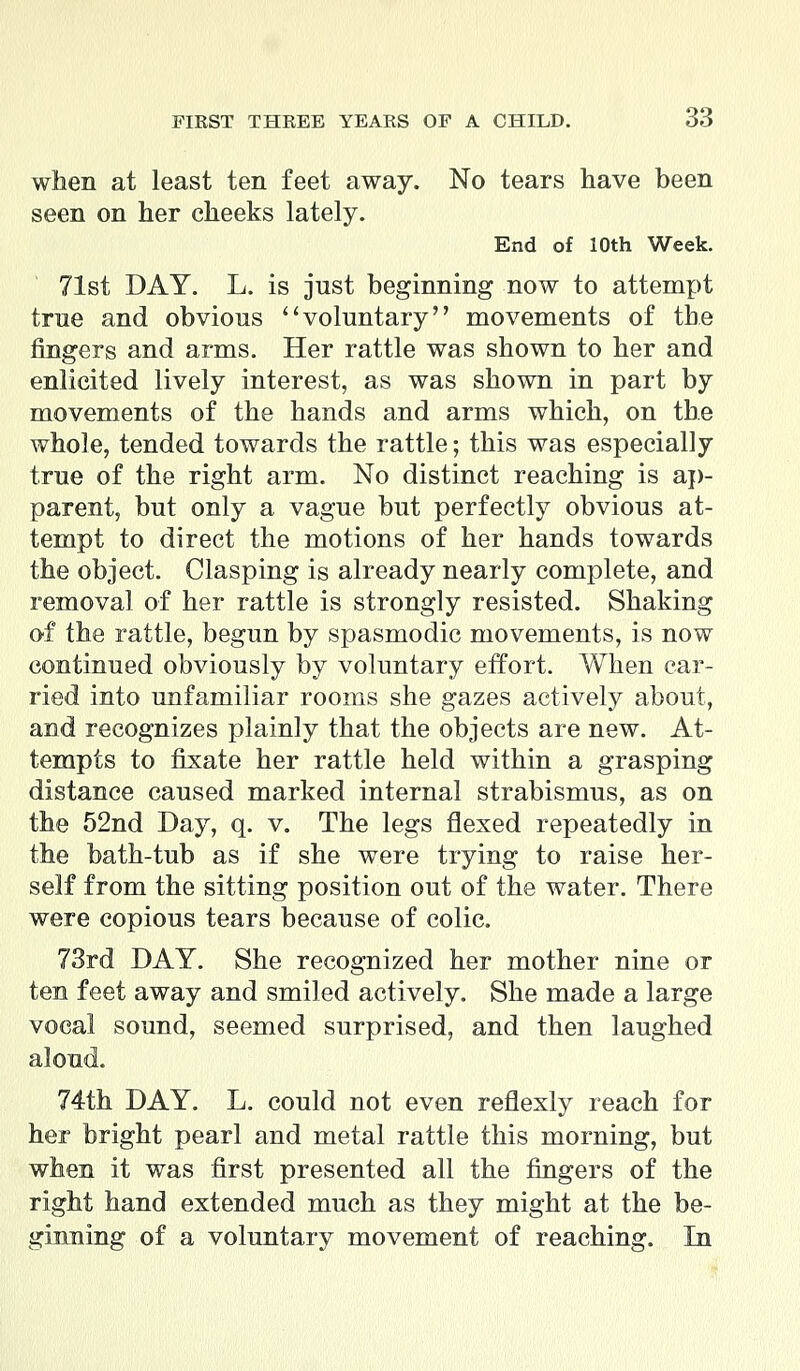 when at least ten feet away. No tears have been seen on her cheeks lately. End of 10th Week. 71st DAY. L. is just beginning now to attempt true and obvious voluntary movements of the fingers and arms. Her rattle was shown to her and enlicited lively interest, as was shown in part by movements of the hands and arms which, on the whole, tended towards the rattle; this was especially true of the right arm. No distinct reaching is ap- parent, but only a vague but perfectly obvious at- tempt to direct the motions of her hands towards the object. Clasping is already nearly complete, and removal of her rattle is strongly resisted. Shaking of the rattle, begun by spasmodic movements, is now continued obviously by voluntary effort. When car- ried into unfamiliar rooms she gazes actively about, and recognizes plainly that the objects are new. At- tempts to fixate her rattle held within a grasping distance caused marked internal strabismus, as on the 52nd Day, q. v. The legs flexed repeatedly in the bath-tub as if she were trying to raise her- self from the sitting position out of the water. There were copious tears because of colic. 73rd DAY. She recognized her mother nine or ten feet away and smiled actively. She made a large vocal sound, seemed surprised, and then laughed aloud. 74th DAY. L. could not even reflexly reach for her bright pearl and metal rattle this morning, but when it was first presented all the fingers of the right hand extended much as they might at the be- ginning of a voluntary movement of reaching. In