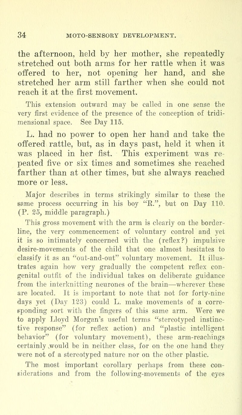 the afternoon, held by her mother, she repeatedly stretched out both arms for her rattle when it was offered to her, not opening her hand, and she stretched her arm still farther when she could not reach it at the first movement. This extension outward may be called in one sense the very first evidence of the presence of the conception of tridi- mensional space. See Day 115. L. had no power to open her hand and take the offered rattle, but, as in days past, held it when it was placed in her fist. This experiment was re- peated five or six times and sometimes she reached farther than at other times, but she always reached more or less. Major describes in terms strikingly similar to these the same process occurring in his boy K., but on Day 110. (P. 25, middle paragraph.) This gross movement with the arm is clearly on the border- line, the very commencement of voluntary control and yet it is so intimately concerned with the (reflex?) impulsive desire-movements of the child that one almost hesitates to classify it as an out-and-out voluntary movement. It illus- trates again how very gradually the competent reflex con- genital outfit of the individual takes on deliberate guidance from the interknitting neurones of the brain—wherever these are located. It is important to note that not for forty-nine days yet (Day 123) could L. make movements of a corre- sponding sort with the fingers of this same arm. Were we to apply Lloyd Morgan's useful terms stereotyped instinc- tive response (for reflex action) and plastic intelligent behavior (for voluntary movement), these arm-reachings certainly .would be in neither class, for on the one hand they were not of a stereotyped nature nor on the other plastic. The most important corollary perhaps from these con- siderations and from the following-movements of the eyes