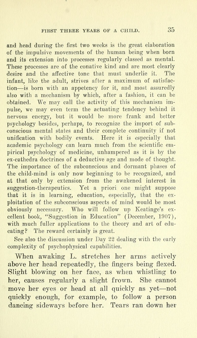 and head during the first two weeks is the great elaboration of the impulsive movements of the human being when born and its extension into processes regularly classed as mental. These processes are of the conative kind and are most clearly desire and the affective tone that must underlie it. The infant, like the adult, strives after a maximum of satisfac- tion—is born with an appetency for it, and most assuredly also with a mechanism by which, after a fashion, it can be obtained. We may call the activity of this mechanism im- pulse, we may even term the actuating tendency behind it nervous energy, but it would be more frank and better psychology besides, perhaps, to recognize the import of sub- conscious mental states and their complete continuity if not unification with bodily events. Here it is especially that academic psychology can learn much from the scientific em- pirical psychology of medicine, unhampered as it is by the ex-cathedra doctrines of a deductive age and mode of thought. The importance of the subconscious and dormant phases of the child-mind is only now beginning to be recognized, and at that only by extension from the awakened interest in suggestion-therapeutics. Yet a priori one might suppose that it is in learning, education, especially, that the ex- ploitation of the subconscious aspects of mind would be most obviously necessary. Who will follow up Keatinge's ex- cellent book, Suggestion in Education (December, 1907), with much fuller applications to the theory and art of edu- cating? The reward certainly is great. See also the discussion under Day 22 dealing with the early complexity of psychophysical capabilities. When awaking L. stretches her arms actively above her head repeatedly, the fingers being flexed. Slight blowing on her face, as when whistling to her, causes regularly a slight frown. She cannot move her eyes or head at all quickly as yet—not quickly enough, for example, to follow a person dancing sideways before her. Tears ran down her