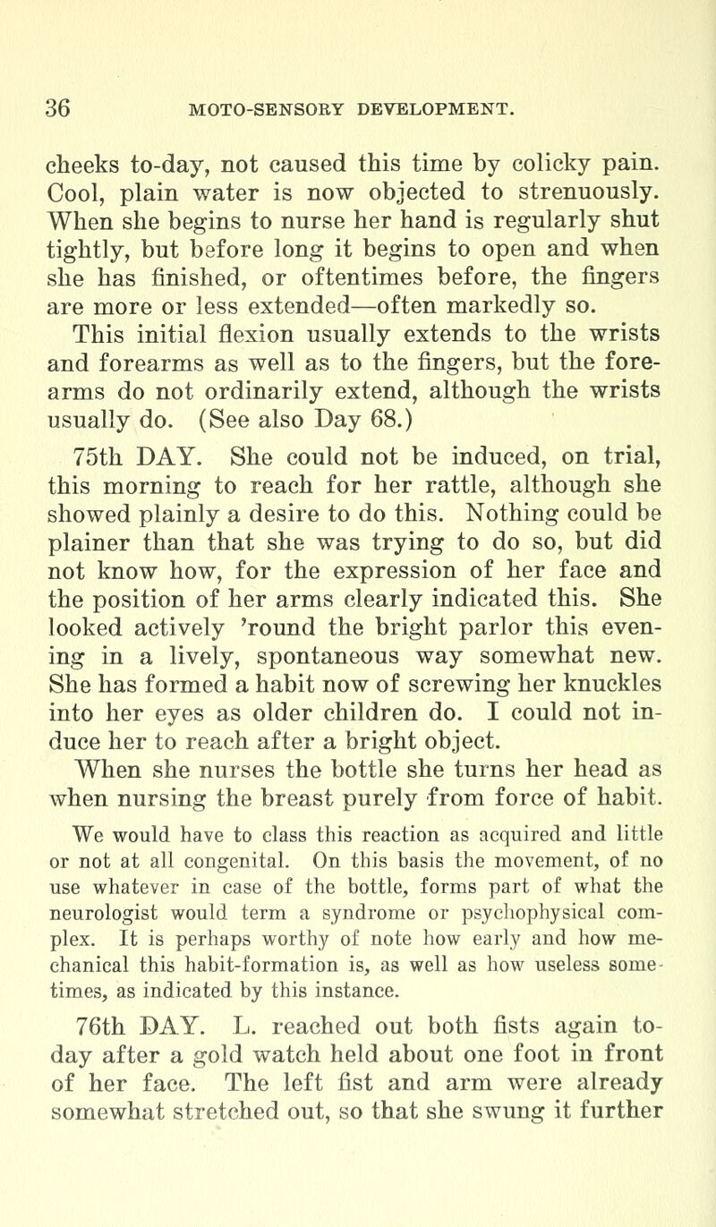 cheeks to-day, not caused this time by colicky pain. Cool, plain water is now objected to strenuously. When she begins to nurse her hand is regularly shut tightly, but before long it begins to open and when she has finished, or oftentimes before, the fingers are more or less extended—often markedly so. This initial flexion usually extends to the wrists and forearms as well as to the fingers, but the fore- arms do not ordinarily extend, although the wrists usually do. (See also Day 68.) 75th DAY. She could not be induced, on trial, this morning to reach for her rattle, although she showed plainly a desire to do this. Nothing could be plainer than that she was trying to do so, but did not know how, for the expression of her face and the position of her arms clearly indicated this. She looked actively 'round the bright parlor this even- ing in a lively, spontaneous way somewhat new. She has formed a habit now of screwing her knuckles into her eyes as older children do. I could not in- duce her to reach after a bright object. When she nurses the bottle she turns her head as when nursing the breast purely from force of habit. We would have to class this reaction as acquired and little or not at all congenital. On this basis the movement, of no use whatever in case of the bottle, forms part of what the neurologist would term a syndrome or psychophysical com- plex. It is perhaps worthy of note how early and how me- chanical this habit-formation is, as well as how useless some- times, as indicated by this instance. 76th DAY. L. reached out both fists again to- day after a gold watch held about one foot in front of her face. The left fist and arm were already somewhat stretched out, so that she swung it further