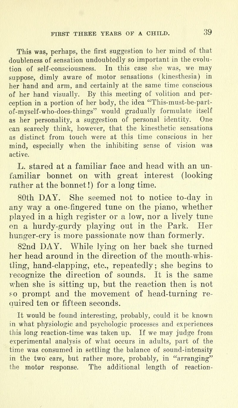 This was, perhaps, the first suggestion to her mind of that doubleness of sensation undoubtedly so important in the evolu- tion of self-consciousness. In this case she was, we may suppose, dimly aware of motor sensations (kinesthesia) in her hand and arm, and certainly at the same time conscious of her hand visually. By this meeting of volition and per- ception in a portion of her body, the idea This-must-be-part- of-myself-who-does-things would gradually formulate itself as her personality, a suggestion of personal identity. One can scarecly think, however, that the kinesthetic sensations as distinct from touch were at this time conscious in her mind, especially when the inhibiting sense of vision was active. L. stared at a familiar face and head with an un- familiar bonnet on with great interest (looking rather at the bonnet!) for a long time. 80th DAY. She seemed not to notice to-day in any way a one-fingered tune on the piano, whether played in a high register or a low, nor a lively tune on a hurdy-gurdy playing out in the Park. Her hunger-cry is more passionate now than formerly. 82nd DAY. While lying on her back she turned her head around in the direction of the mouth-whis- tling, hand-clapping, etc., repeatedly; she begins to recognize the direction of sounds. It is the same when she is sitting up, but the reaction then is not so prompt and the movement of head-turning re- quired ten or fifteen seconds. It would be found interesting, probably, could it be known in what physiologic and psychologic processes and experiences this long reaction-time was taken up. If we may judge from experimental analysis of what occurs in adults, part of the time was consumed in settling the balance of sound-intensity in the two' ears, but rather more, probably, in arranging the motor response. The additional length of reaction-
