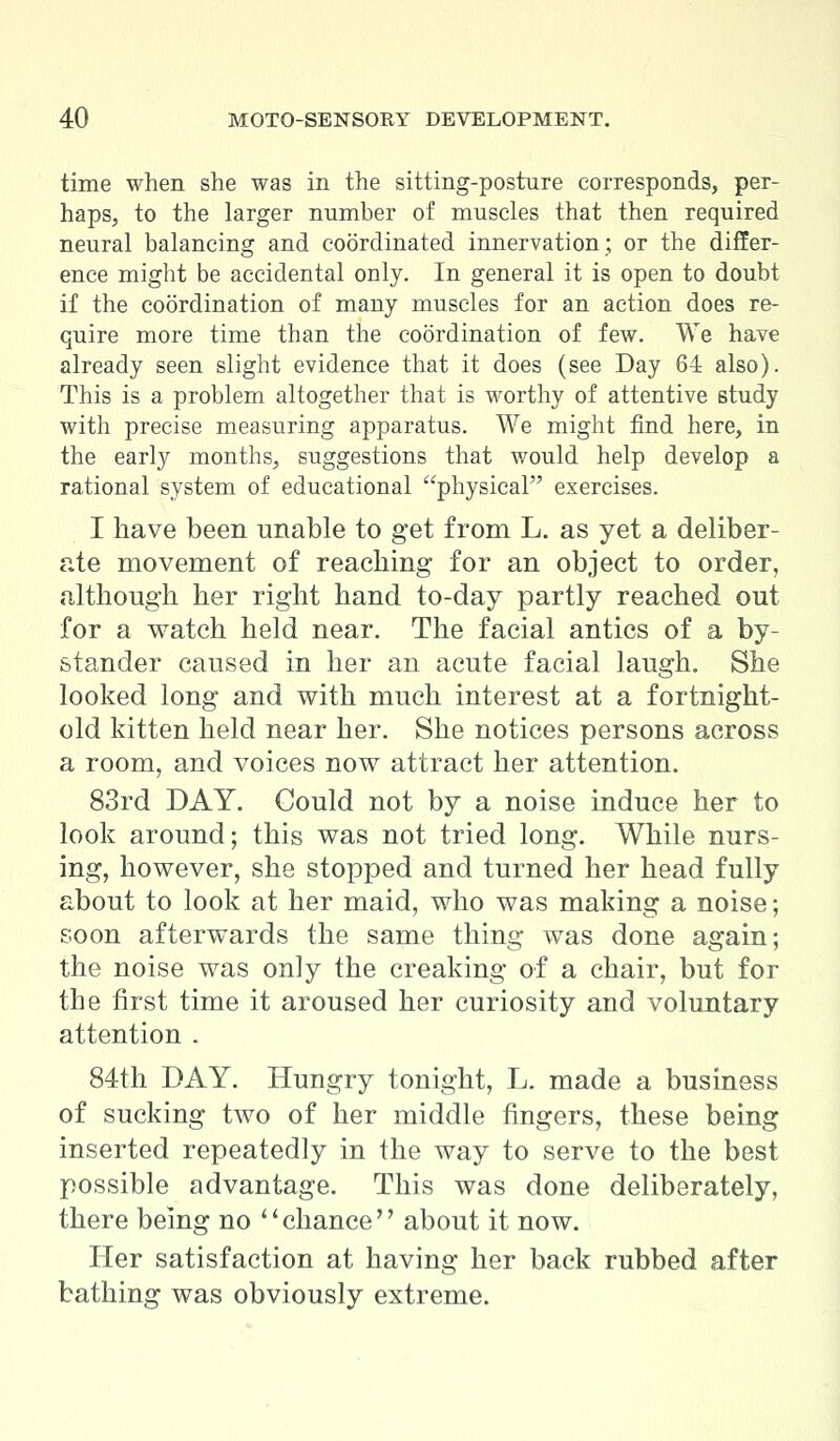 time when she was in the sitting-posture corresponds, per- haps, to the larger number of muscles that then required neural balancing and coordinated innervation; or the differ- ence might be accidental only. In general it is open to doubt if the coordination of many muscles for an action does re- quire more time than the coordination of few. We have already seen slight evidence that it does (see Day 64 also). This is a problem altogether that is worthy of attentive study with precise measuring apparatus. We might find here, in the early months, suggestions that would help develop a rational system of educational physical exercises. I have been unable to get from L. as yet a deliber- ate movement of reaching for an object to order, although her right hand to-day partly reached out for a watch held near. The facial antics of a by- stander caused in her an acute facial laugh. She looked long and with much interest at a fortnight- old kitten held near her. She notices persons across a room, and voices now attract her attention. 83rd DAY. Could not by a noise induce her to look around; this was not tried long. While nurs- ing, however, she stopped and turned her head fully about to look at her maid, who was making a noise; soon afterwards the same thing was done again; the noise was only the creaking of a chair, but for the first time it aroused her curiosity and voluntary attention . 84th DAY. Hungry tonight, L. made a business of sucking two of her middle fingers, these being inserted repeatedly in the way to serve to the best possible advantage. This was done deliberately, there being no chance about it now. Her satisfaction at having her back rubbed after bathing was obviously extreme.