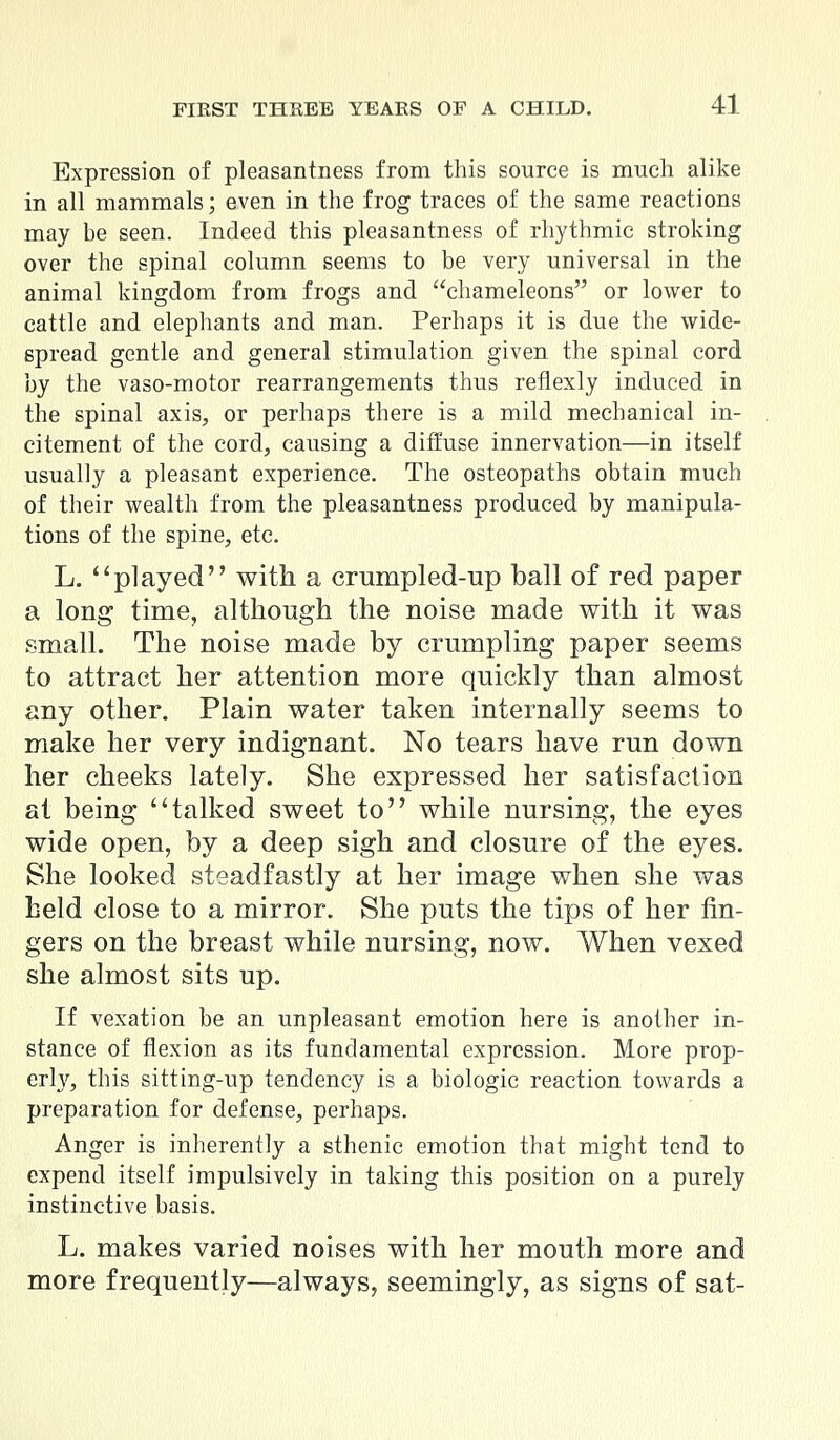 Expression of pleasantness from this source is much alike in all mammals; even in the frog traces of the same reactions may be seen. Indeed this pleasantness of rhythmic stroking over the spinal column seems to be very universal in the animal kingdom from frogs and chameleons or lower to cattle and elephants and man. Perhaps it is due the wide- spread gentle and general stimulation given the spinal cord by the vaso-motor rearrangements thus reflexly induced in the spinal axis, or perhaps there is a mild mechanical in- citement of the cord, causing a diffuse innervation—in itself usually a pleasant experience. The osteopaths obtain much of their wealth from the pleasantness produced by manipula- tions of the spine, etc. L. played with a crumpled-up ball of red paper a long time, although the noise made with it was small. The noise made by crumpling paper seems to attract her attention more quickly than almost any other. Plain water taken internally seems to make her very indignant. No tears have run down her cheeks lately. She expressed her satisfaction at being talked sweet to while nursing, the eyes wide open, by a deep sigh and closure of the eyes. She looked steadfastly at her image when she was held close to a mirror. She puts the tips of her lin- gers on the breast while nursing, now. When vexed she almost sits up. If vexation be an unpleasant emotion here is another in- stance of flexion as its fundamental expression. More prop- erty, this sitting-up tendency is a biologic reaction towards a preparation for defense, perhaps. Anger is inherently a sthenic emotion that might tend to expend itself impulsively in taking this position on a purely instinctive basis. L. makes varied noises with her mouth more and more frequently—always, seemingly, as signs of sat-