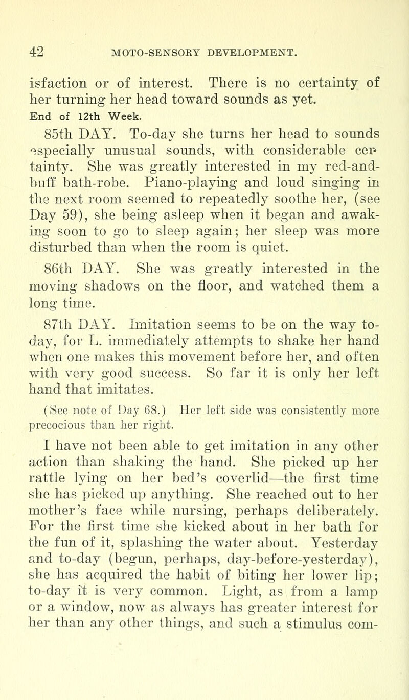isfaction or of interest. There is no certainty of her turning her head toward sounds as yet. End of 12th Week. 85th DAY. To-day she turns her head to sounds especially unusual sounds, with considerable cer- tainty. She was greatly interested in my red-and- bufr bath-robe. Piano-playing and loud singing in the next room seemed to repeatedly soothe her, (see Day 59), she being asleep when it began and awak- ing soon to go to sleep again; her sleep was more disturbed than when the room is quiet. 86th DAY. She was greatly interested in the moving shadows on the floor, and watched them a long time. 87th DAY. Imitation seems to be on the way to- day, for L. immediately attempts to shake her hand when one makes this movement before her, and often with very good success. So far it is only her left hand that imitates. (See note of Day 68.) Her left side was consistently more precocious than her right. I have not been able to get imitation in any other action than shaking the hand. She picked up her rattle lying on her bed's coverlid—the first time she has picked up anything. She reached out to her mother's face while nursing, perhaps deliberately. For the first time she kicked about in her bath for the fun of it, splashing the water about. Yesterday and to-day (begun, perhaps, day-before-yesterday), she has acquired the habit of biting her lower lip; to-day it is very common. Light, as from a lamp or a window, now as always has greater interest for her than an}^ other things, and such a stimulus com-