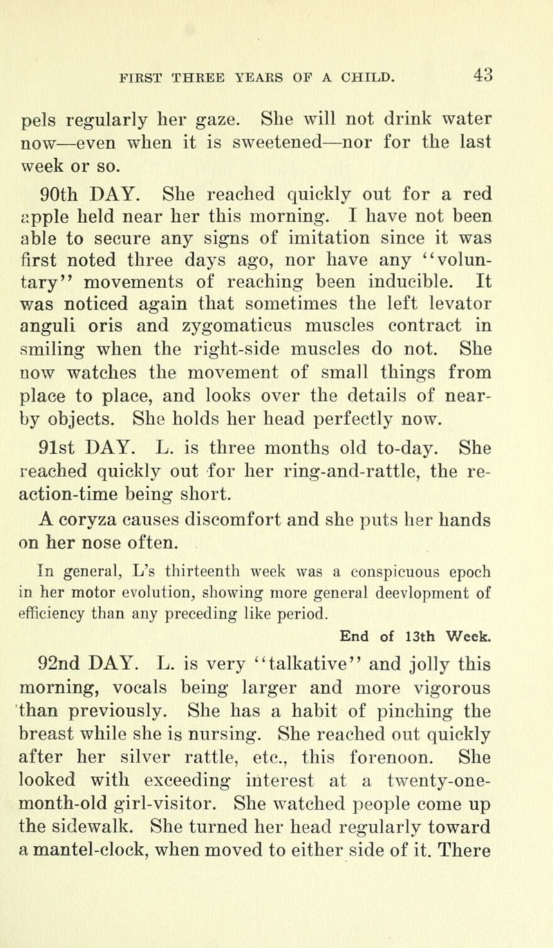 pels regularly her gaze. She will not drink water now—even when it is sweetened—nor for the last week or so. 90th DAY. She reached quickly out for a red apple held near her this morning. I have not been able to secure any signs of imitation since it was first noted three days ago, nor have any volun- tary movements of reaching been inducible. It was noticed again that sometimes the left levator anguli oris and zygomaticus muscles contract in smiling when the right-side muscles do not. She now watches the movement of small things from place to place, and looks over the details of near- by objects. She holds her head perfectly now. 91st DAY. L. is three months old to-day. She reached quickly out for her ring-and-rattle, the re- action-time being short. A coryza causes discomfort and she puts her hands on her nose often. In general, L's thirteenth week was a conspicuous epoch in her motor evolution, showing more general deevlopment of efficiency than any preceding like period. End of 13th Week. 92nd DAY. L. is very talkative and jolly this morning, vocals being larger and more vigorous than previously. She has a habit of pinching the breast while she is nursing. She reached out quickly after her silver rattle, etc., this forenoon. She looked with exceeding interest at a twenty-one- month-old girl-visitor. She watched people come up the sidewalk. She turned her head regularly toward a mantel-clock, when moved to either side of it. There