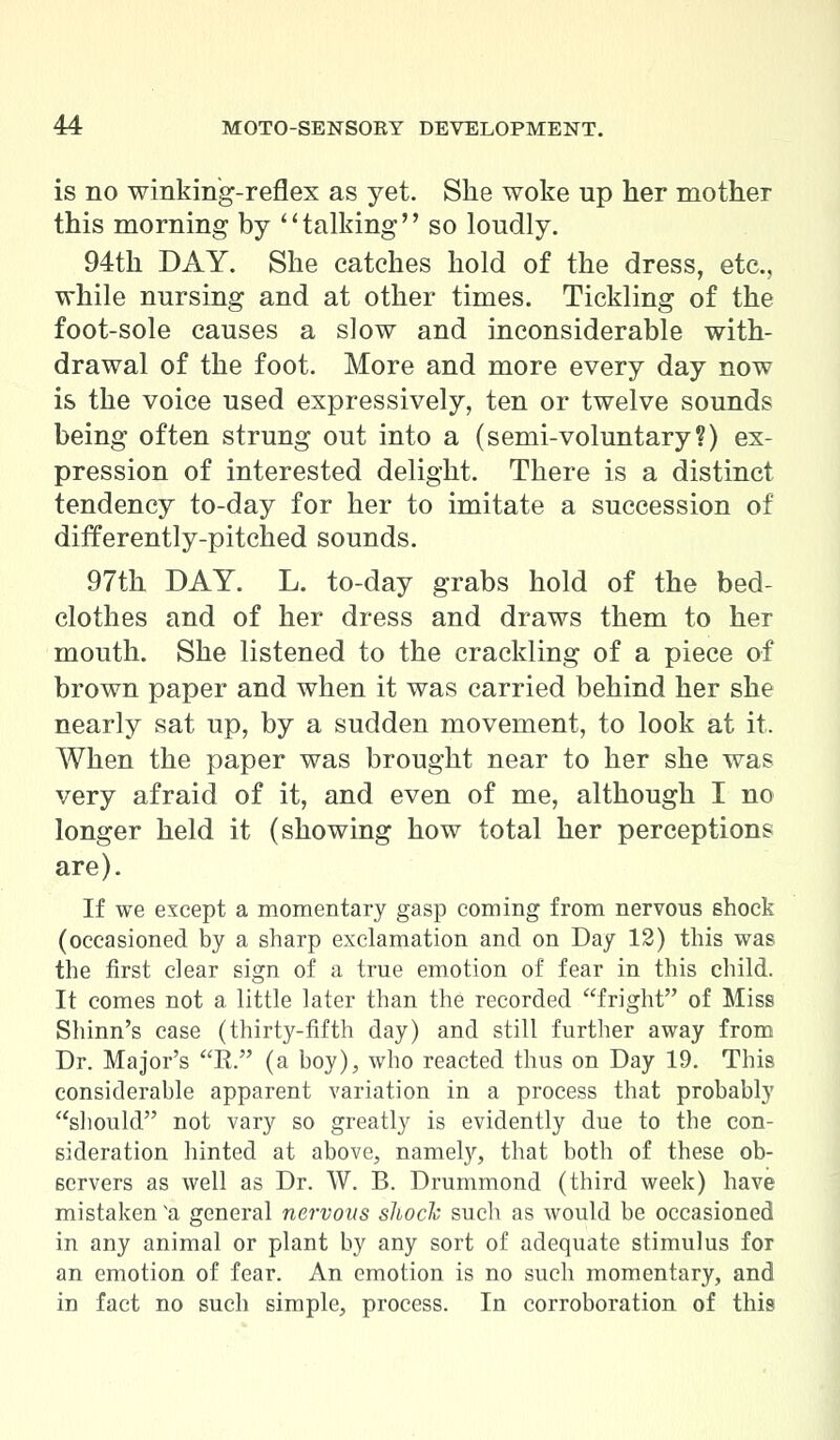 is no winking-reflex as yet. She woke up her mother this morning by talking so loudly. 94th DAY. She catches hold of the dress, etc., while nursing and at other times. Tickling of the foot-sole causes a slow and inconsiderable with- drawal of the foot. More and more every day now is the voice used expressively, ten or twelve sounds being often strung out into a (semi-voluntary?) ex- pression of interested delight. There is a distinct tendency to-day for her to imitate a succession of differently-pitched sounds. 97th DAY. L. to-day grabs hold of the bed- clothes and of her dress and draws them to her mouth. She listened to the crackling of a piece of brown paper and when it was carried behind her she nearly sat up, by a sudden movement, to look at it. When the paper was brought near to her she was very afraid of it, and even of me, although I no longer held it (showing how total her perceptions are). If we except a momentary gasp coming from nervous shock (occasioned by a sharp exclamation and on Day 12) this was the first clear sign of a true emotion of fear in this child. It comes not a little later than the recorded fright of Miss Shinn's case (thirty-fifth day) and still further away from Dr. Major's R. (a boy), who reacted thus on Day 19. This considerable apparent variation in a process that probably should not vary so greatly is evidently due to the con- sideration hinted at above, namely, that both of these ob- servers as well as Dr. W. B. Drummond (third week) have mistaken a general nervous shock such as would be occasioned in any animal or plant by any sort of adequate stimulus for an emotion of fear. An emotion is no such momentary, and in fact no such simple, process. In corroboration of this