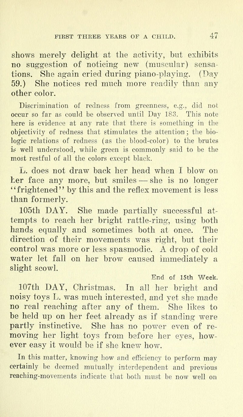 shows merely delight at the activity, but exhibits no suggestion of noticing new (muscular) sensa- tions. She again cried during piano-playing. (Day 59.) She notices red much more readily than any other color. Discrimination of redness from greenness, e.g., did not occur so far as could be observed until Day 183. This note here is evidence at any rate that there is something in the objectivity of redness that stimulates the attention; the bio- logic relations of redness (as the blood-color) to the brutes ic= well understood, while green is commonly said to be the most restful of all the colors except black. L. does not draw back her head when I blow on her face any more, but smiles — she is no longer frightened by this and the reflex movement is less than formerly. 105th DAY. She made partially successful at- tempts to reach her bright rattle-ring, using both hands equally and sometimes both at once. The direction of their movements was right, but their control was more or less spasmodic. A drop of cold water let fall on her brow caused immediately a slight scowl. End of 15th Week. 107th DAY, Christmas. In all her bright and noisy toys L. was much interested, and yet she made no real reaching after any of them. She likes to be held up on her feet already as if standing were partly instinctive. She has no power even of re- moving her light toys from before her eyes, how- ever easy it would be if she knew how. In this matter, knowing how and efficiency to perform may certainly be deemed mutually interdependent and previous reaching-movements indicate that both must be now well on