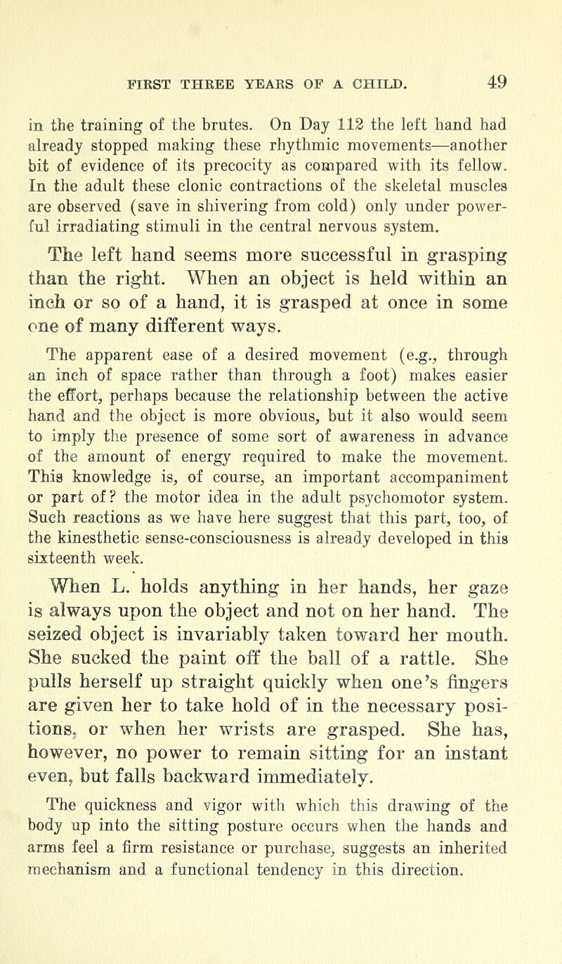 in the training of the brutes. On Day 112 the left hand had already stopped making these rhythmic movements—another bit of evidence of its precocity as compared with its fellow. In the adult these clonic contractions of the skeletal muscles are observed (save in shivering from cold) only under power- ful irradiating stimuli in the central nervous system. The left hand seems more successful in grasping than the right. When an object is held within an inch or so of a hand, it is grasped at once in some one of many different ways. The apparent ease of a desired movement (e.g., through an inch of space rather than through a foot) makes easier the effort, perhaps because the relationship between the active hand and the object is more obvious, but it also would seem to imply the presence of some sort of awareness in advance of the amount of energy required to make the movement. This knowledge is, of course, an important accompaniment or part of? the motor idea in the adult psychomotor system. Such reactions as we have here suggest that this part, too, of the kinesthetic sense-consciousness is already developed in this sixteenth week. When L. holds anything in her hands, her gaze is always upon the object and not on her hand. The seized object is invariably taken toward her mouth. She sucked the paint off the ball of a rattle. She pulls herself up straight quickly when one's fingers are given her to take hold of in the necessary posi- tions, or when her wrists are grasped. She has, however, no power to remain sitting for an instant even, but falls backward immediately. The quickness and vigor with which this drawing of the body up into the sitting posture occurs when the hands and arms feel a firm resistance or purchase, suggests an inherited mechanism and a functional tendency in this direction.