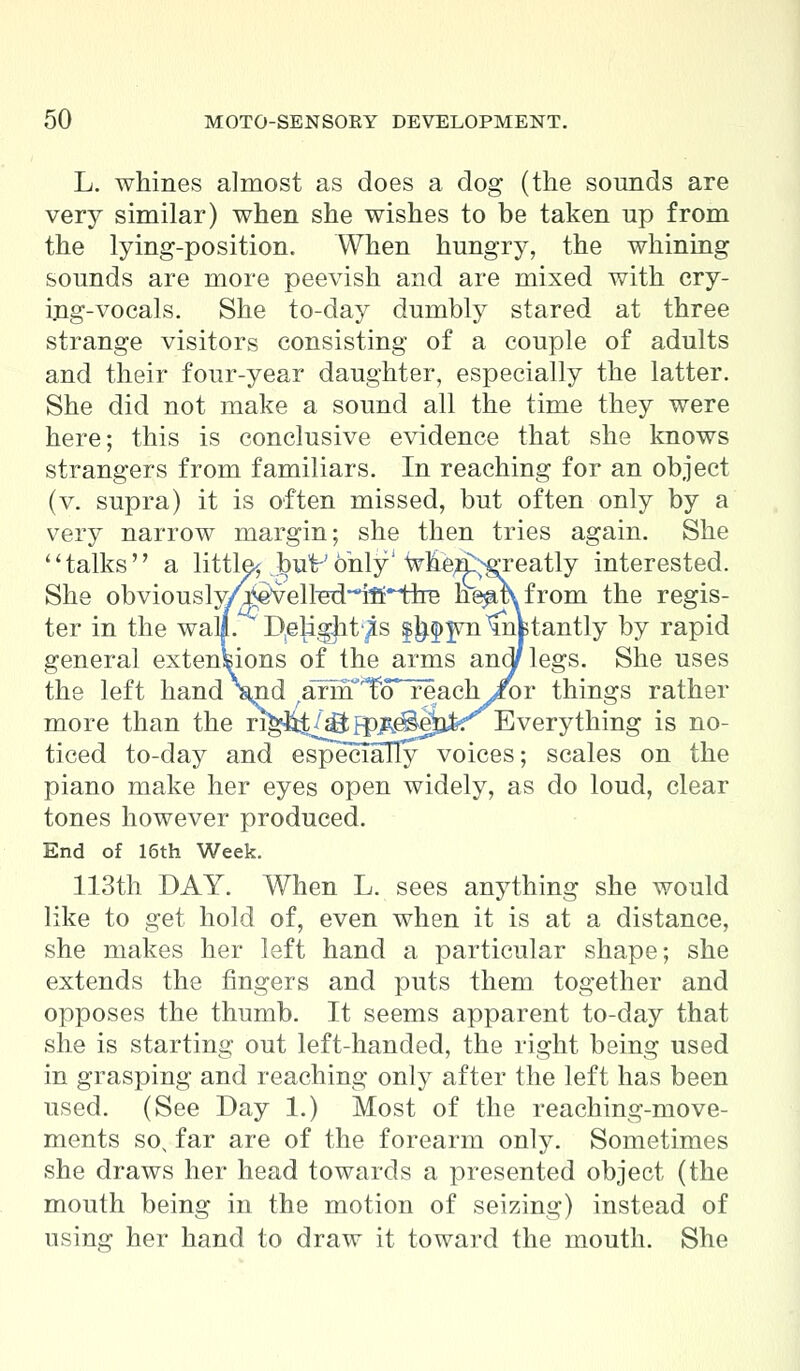 L. whines almost as does a dog (the sounds are very similar) when she wishes to be taken up from the lying-position. When hungry, the whining sounds are more peevish and are mixed with cry- ing-vocals. She to-day dumbly stared at three strange visitors consisting of a couple of adults and their four-year daughter, especially the latter. She did not make a sound all the time they were here; this is conclusive evidence that she knows strangers from familiars. In reaching for an object (v. supra) it is often missed, but often only by a very narrow margin; she then tries again. She talks a little^ but-'only' when^reatly interested. She obviously/j^vell^~ifi~fire he^mfrom the regis- ter in the wall. D^igjit'^s |^^wntnBtantly by rapid general extensions of the arms andflegs. She uses the left hand \n.d ^arnT'To* reachi^r things rather more than the ri^Jit/g^^e^aAr Everything is no- ticed to-day and especially voices; scales on the piano make her eyes open widely, as do loud, clear tones however produced. End of 16th Week. 113th DAY. When L. sees anything she would like to get hold of, even when it is at a distance, she makes her left hand a particular shape; she extends the fingers and puts them together and opposes the thumb. It seems apparent to-day that she is starting out left-handed, the right being used in grasping and reaching only after the left has been used. (See Day 1.) Most of the reaching-move- ments sox far are of the forearm only. Sometimes she draws her head towards a presented object (the mouth being in the motion of seizing) instead of using her hand to draw it toward the mouth. She
