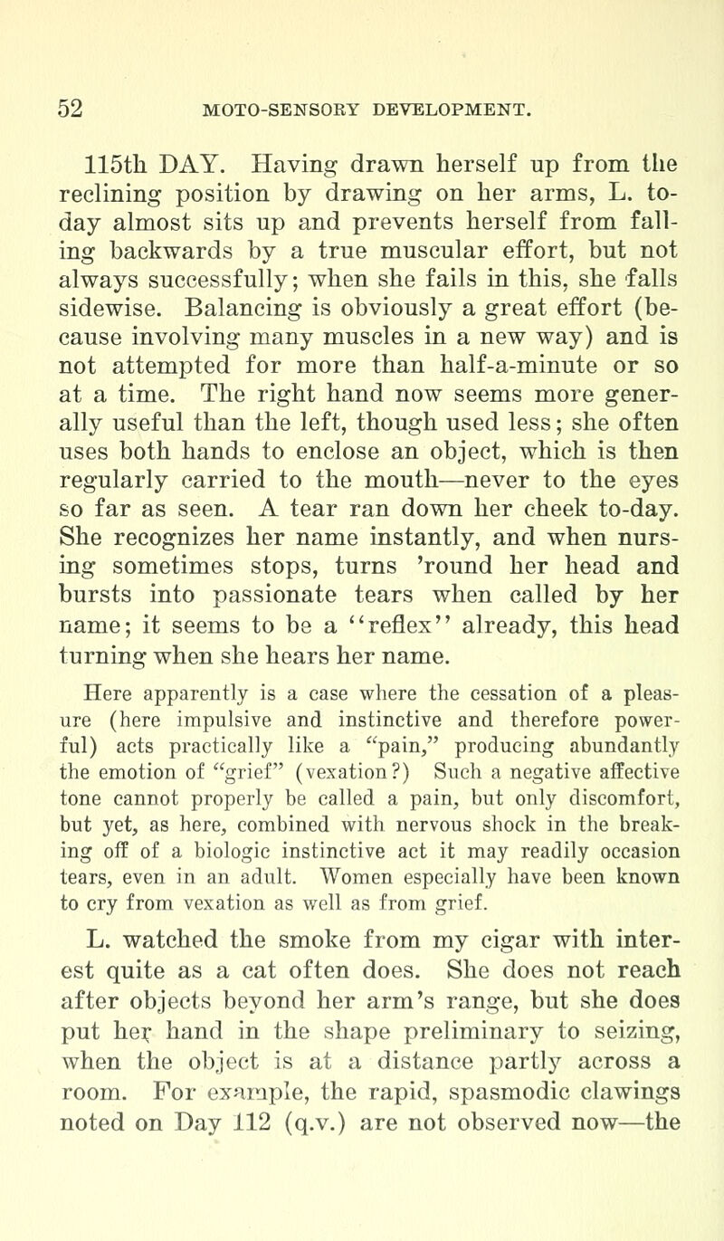 115th DAY. Having drawn herself up from the reclining position by drawing on her arms, L. to- day almost sits up and prevents herself from fall- ing backwards by a true muscular effort, but not always successfully; when she fails in this, she falls sidewise. Balancing is obviously a great effort (be- cause involving many muscles in a new way) and is not attempted for more than half-a-minute or so at a time. The right hand now seems more gener- ally useful than the left, though used less; she often uses both hands to enclose an object, which is then regularly carried to the mouth—never to the eyes so far as seen. A tear ran down her cheek to-day. She recognizes her name instantly, and when nurs- ing sometimes stops, turns 'round her head and bursts into passionate tears when called by her name; it seems to be a reflex already, this head turning when she hears her name. Here apparently is a case where the cessation of a pleas- ure (here impulsive and instinctive and therefore power- ful) acts practically like a pain, producing abundantly the emotion of grief (vexation?) Such a negative affective tone cannot properly be called a pain, but only discomfort, but yet, as here, combined with nervous shock in the break- ing off of a biologic instinctive act it may readily occasion tears, even in an adult. Women especially have been known to cry from vexation as well as from grief. L. watched the smoke from my cigar with inter- est quite as a cat often does. She does not reach after objects beyond her arm's range, but she does put hei: hand in the shape preliminary to seizing, when the object is at a distance partly across a room. For example, the rapid, spasmodic clawings noted on Day 112 (q.v.) are not observed now—the