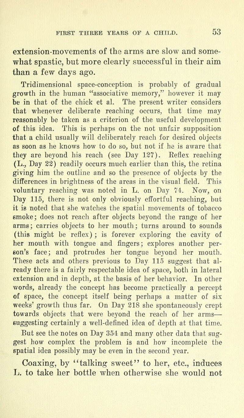 extension-movements of the arms are slow and some- what spastic, but more clearly successful in their aim than a few days ago. Tridimensional space-conception is probably of gradual growth in the human associative memory, however it may be in that of the chick et al. The present writer considers that whenever deliberate reaching occurs, that time may reasonably be taken as a criterion of the useful development of this idea. This is perhaps on the not unfair supposition that a child usually will deliberately reach for desired objects as soon as he knows how to do so, but not if he is aware that they are beyond his reach (see Day 127). Keflex reaching (L., Day 22) readily occurs much earlier than this, the retina giving him the outline and so the presence of objects by the differences in brightness of the areas in the visual field. This voluntary reaching was noted in L. on Day 74. Now, on Day 115, there is not only obviously effortful reaching, but it is noted that she watches the spatial movements of tobacco smoke; does not reach after objects beyond the range of her arms; carries objects to her mouth; turns around to sounds (this might be reflex); is forever exploring the cavity of her mouth with tongue and fingers; explores another per- eon's face; and protrudes her tongue beyond her mouth. These acts and others previous to Day 115 suggest that al- ready there is a fairly respectable idea of space, both in lateral extension and in depth, at the basis of her behavior. In other words, already the concept has become practically a percept of space, the concept itself being perhaps a matter of six weeks' growth thus far. On Day 218 she spontaneously crept towards objects that were beyond the reach of her arms— suggesting certainly a well-defined idea of depth at that time. But see the notes on Day 354 and many other data that sug- gest how complex the problem is and how incomplete the spatial idea possibly may be even in the second year. Coaxing, by talking sweet to her, etc., induces L. to take her bottle when otherwise she would not
