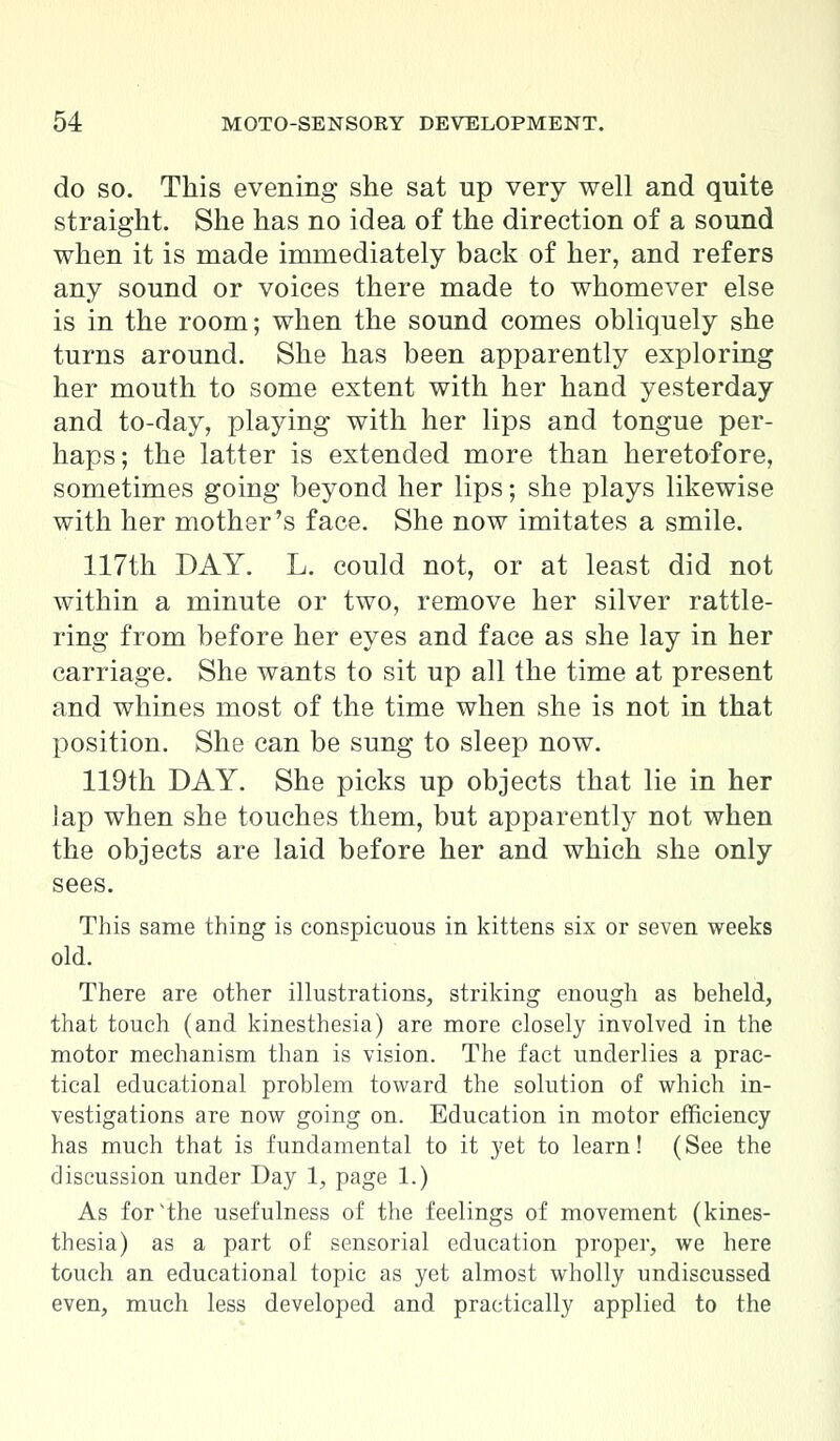do so. This evening she sat up very well and quite straight. She has no idea of the direction of a sound when it is made immediately back of her, and refers any sound or voices there made to whomever else is in the room; when the sound comes obliquely she turns around. She has been apparently exploring her mouth to some extent with her hand yesterday and to-day, playing with her lips and tongue per- haps; the latter is extended more than heretofore, sometimes going beyond her lips; she plays likewise with her mother's face. She now imitates a smile. 117th DAY. L. could not, or at least did not within a minute or two, remove her silver rattle- ring from before her eyes and face as she lay in her carriage. She wants to sit up all the time at present and whines most of the time when she is not in that position. She can be sung to sleep now. 119th DAY. She picks up objects that lie in her lap when she touches them, but apparently not when the objects are laid before her and which she only sees. This same thing is conspicuous in kittens six or seven weeks old. There are other illustrations, striking enough as beheld, that touch (and kinesthesia) are more closely involved in the motor mechanism than is vision. The fact underlies a prac- tical educational problem toward the solution of which in- vestigations are now going on. Education in motor efficiency has much that is fundamental to it yet to learn! (See the discussion under Day 1, page 1.) As for'the usefulness of the feelings of movement (kines- thesia) as a part of sensorial education proper, we here touch an educational topic as yet almost wholly undiscussed even, much less developed and practically applied to the