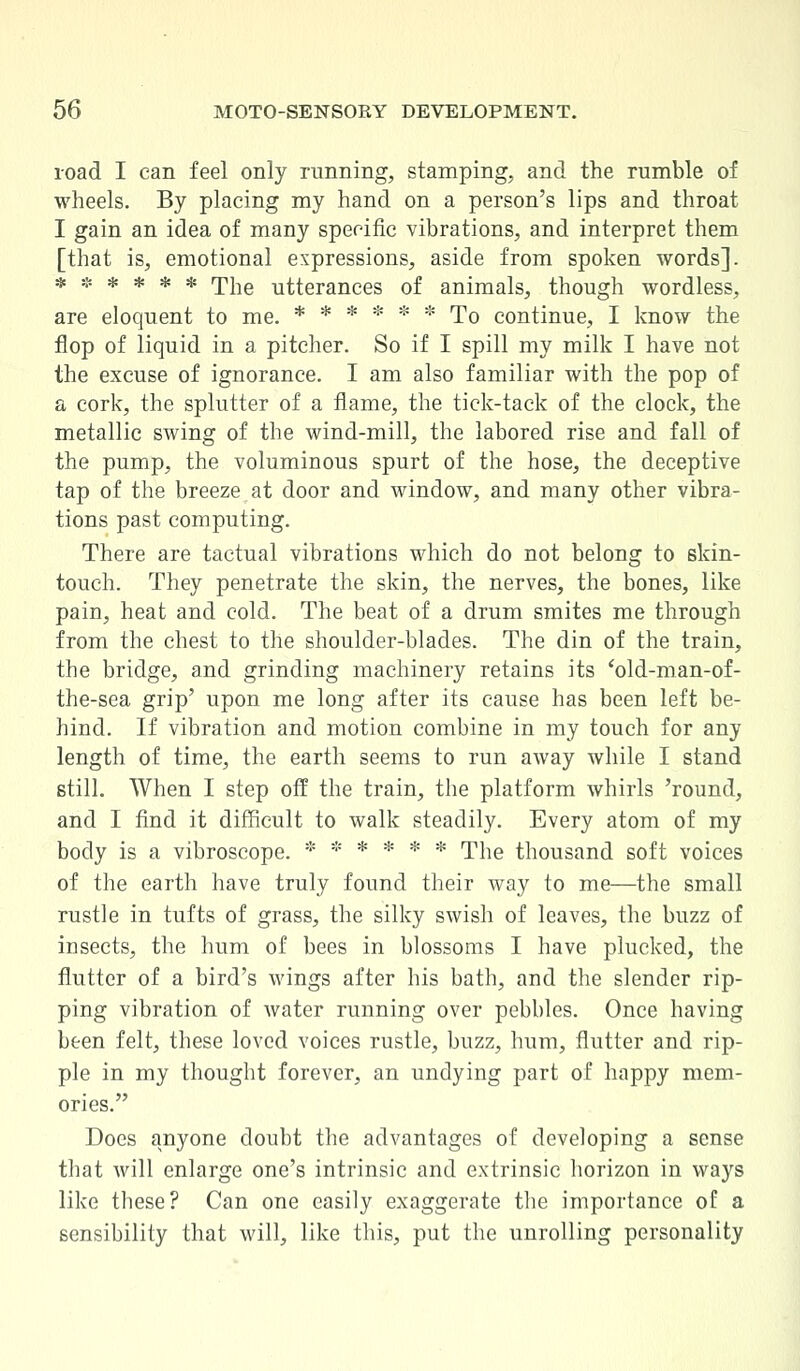 road I can feel only running, stamping, and the rumble of wheels. By placing my hand on a person's lips and throat I gain an idea of many specific vibrations, and interpret them [that is, emotional expressions, aside from spoken words]. ****** The utterances of animals, though wordless, are eloquent to me. ****** To continue, I know the flop of liquid in a pitcher. So if I spill my milk I have not the excuse of ignorance. I am also familiar with the pop of a cork, the splutter of a flame, the tick-tack of the clock, the metallic swing of the wind-mill, the labored rise and fall of the pump, the voluminous spurt of the hose, the deceptive tap of the breeze at door and window, and many other vibra- tions past computing. There are tactual vibrations which do not belong to skin- touch. They penetrate the skin, the nerves, the bones, like pain, heat and cold. The beat of a drum smites me through from the chest to the shoulder-blades. The din of the train, the bridge, and grinding machinery retains its 'old-man-of- the-sea grip' upon me long after its cause has been left be- hind. If vibration and motion combine in my touch for any length of time, the earth seems to run away while I stand still. When I step off the train, the platform whirls 'round, and I find it difficult to walk steadily. Every atom of my body is a vibroscope. * ***** The thousand soft voices of the earth have truly found their way to me—the small rustle in tufts of grass, the silky swish of leaves, the buzz of insects, the hum of bees in blossoms I have plucked, the flutter of a bird's wings after his bath, and the slender rip- ping vibration of water running over pebbles. Once having been felt, these loved voices rustle, buzz, hum, flutter and rip- ple in my thought forever, an undying part of happy mem- ories. Does anyone doubt the advantages of developing a sense that will enlarge one's intrinsic and extrinsic horizon in ways like these? Can one easily exaggerate the importance of a sensibility that will, like this, put the unrolling personality