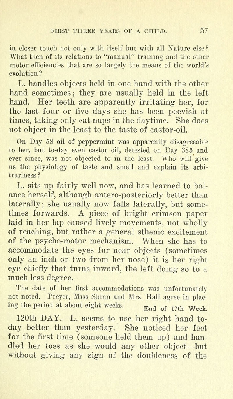 in closer touch not only with itself but with all Nature else ? What then of its relations to manual training and the other motor efficiencies that are so largely the means of the world's evolution ? L. handles objects held in one hand with the other hand sometimes; they are usually held in the left hand. Her teeth are apparently irritating her, for the last four or five days she has been peevish at times, taking only cat-naps in the daytime. She does not object in the least to the taste of castor-oil. On Day 58 oil of peppermint was apparently disagreeable to her, but to-day even castor oil, detested on Day 385 and ever since, was not objected to in the least. Who will give us the physiology of taste and smell and explain its arbi- trariness ? L. sits up fairly well now, and has learned to bal- ance herself, although antero-posteriorly better than laterally; she usually now falls laterally, but some- times forwards. A piece of bright crimson paper laid in her lap caused lively movements, not wholly of reaching, but rather a general sthenic excitement of the psycho-motor mechanism. When she has to accommodate the eyes for near objects (sometimes only an inch or two from her nose) it is her right eye chiefly that turns inward, the left doing so to a much less degree. The date of her first accommodations was unfortunately not noted. Preyer, Miss Shinn and Mrs. Hall agree in plac- ing the period at about eight weeks. End of mh Week 120th DAY. L. seems to use her right hand to- day better than yesterday. She noticed her feet for the first time (someone held them up) and han- dled her toes as she would any other object—but without giving any sign of the doubleness of the