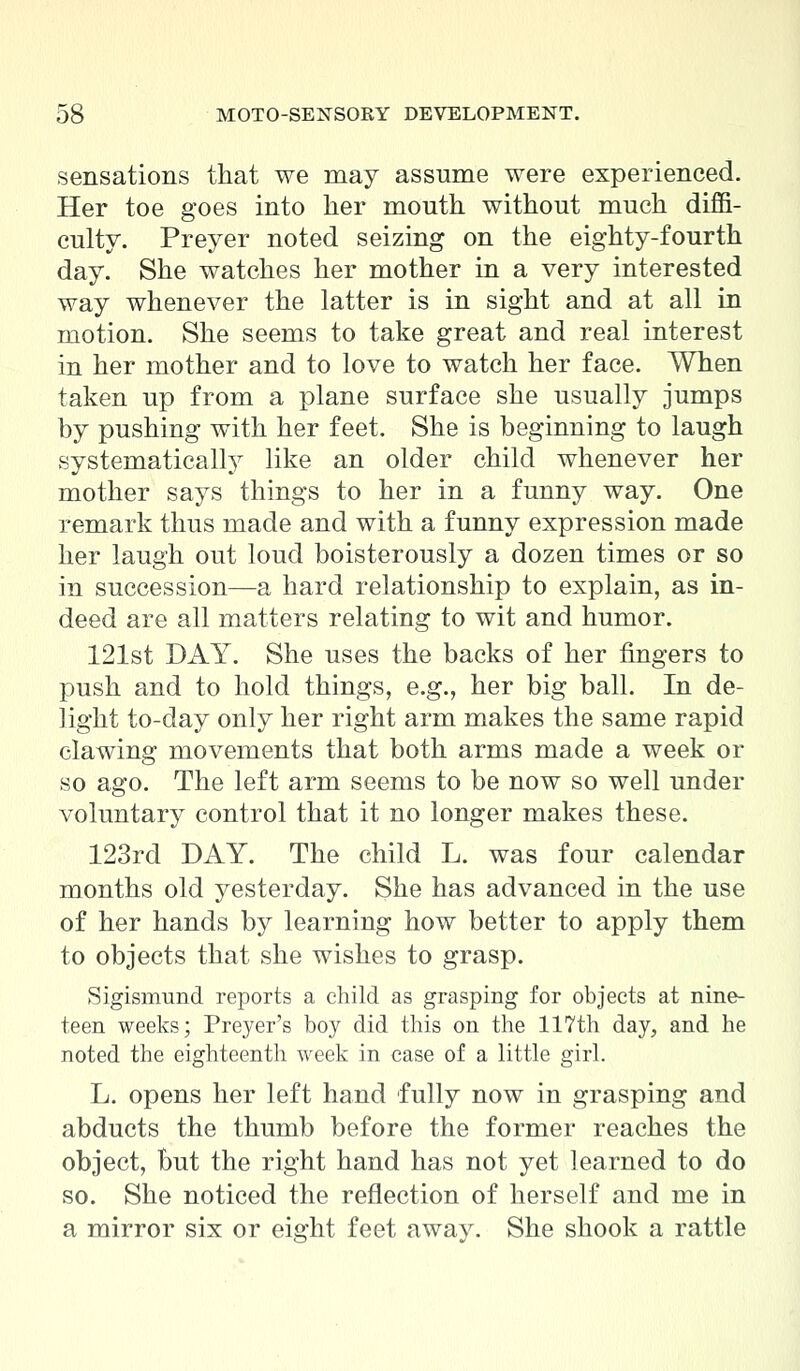 sensations that we may assume were experienced. Her toe goes into her mouth without much diffi- culty. Preyer noted seizing on the eighty-fourth day. She watches her mother in a very interested way whenever the latter is in sight and at all in motion. She seems to take great and real interest in her mother and to love to watch her face. When taken up from a plane surface she usually jumps by pushing with her feet. She is beginning to laugh systematically like an older child whenever her mother says things to her in a funny way. One remark thus made and with a funny expression made her laugh out loud boisterously a dozen times or so in succession—a hard relationship to explain, as in- deed are all matters relating to wit and humor. 121st DAY. She uses the backs of her fingers to push and to hold things, e.g., her big ball. In de- light to-day only her right arm makes the same rapid clawing movements that both arms made a week or so ago. The left arm seems to be now so well under voluntary control that it no longer makes these. 123rd DAY. The child L. was four calendar months old yesterday. She has advanced in the use of her hands by learning how better to apply them to objects that she wishes to grasp. Sigismund reports a child as grasping for objects at nine- teen weeks; Preyer's boy did this on the 117th day, and he noted the eighteenth week in case of a little girl. L. opens her left hand fully now in grasping and abducts the thumb before the former reaches the object, but the right hand has not yet learned to do so. She noticed the reflection of herself and me in a mirror six or eight feet away. She shook a rattle