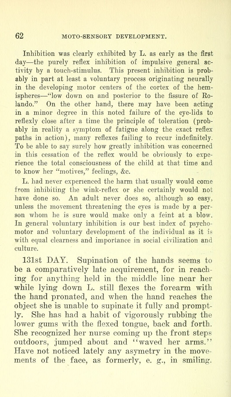 Inhibition was clearly exhibited by L. as early as the first day—the purely reflex inhibition of impulsive general ac- tivity by a touch-stimulus. This present inhibition is prob- ably in part at least a voluntary process originating neurally in the developing motor centers of the cortex of the hem- ispheres—low down on and posterior to the fissure of Eo- lando. On the other hand, there may have been acting in a minor degree in this noted failure of the eye-lids to reflexly close after a time the principle of toleration (prob- ably in reality a symptom of fatigue along the exact reflex paths in action), many reflexes failing to recur indefinitely. To be able to say surely how greatly inhibition was concerned in this cessation of the reflex would be obviously to expe- rience the total consciousness of the child at that time and to know her motives/' feelings, &c. L. had never experienced the harm that usually would come from inhibiting the wink-reflex or she certainly would not have done so. An adult never does so, although so easy, unless the movement threatening the eyes is made by a per- son whom he is sure would make only a feint at a blow. In general voluntary inhibition is our best index of psycho- motor and voluntary development of the individual as it is with equal clearness and importance in social civilization and culture. 131st DAY. Supination of the hands seems to be a comparatively late acquirement, for in reach- ing for anything held in the middle line near her while lying down L. still flexes the forearm with the hand pronated, and when the hand reaches the object she is unable to supinate it fully and prompt- ly. She has had a habit of vigorously rubbing the lower gums with the flexed tongue, back and forth. She recognized her nurse coming up the front steps outdoors, jumped about and ''waved her arms. Have not noticed lately any asymetry in the move- ments of the face, as formerly, e. g., in smiling.