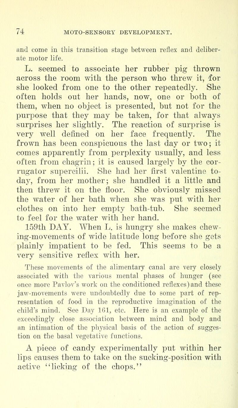 and come in this transition stage between reflex and deliber- ate motor life. L. seemed to associate her rubber pig thrown across the room with the person who threw it, for she looked from one to the other repeatedly. She often holds out her hands, now, one or both of them, when no object is presented, but not for the purpose that they may be taken, for that always surprises her slightly. The reaction of surprise is very well defined on her face frequently. The frown has been conspicuous the last day or two; it comes apparently from perplexity usually, and less often from chagrin; it is caused largely by the cor- rugator supercilii. She had her first valentine to- day, from her mother; she handled it a little and then threw it on the floor. She obviously missed the water of her bath when she was put with her clothes on into her empty bath-tub. She seemed to feel for the water with her hand. 159th DAY. When L. is hungry she makes chew- ing-movements of wide latitude long before she gets plainly impatient to be fed. This seems to be a very sensitive reflex with her. These movements of the alimentary canal are very closely associated with the various mental phases of hunger (see once more Pavlov's work on the conditioned reflexes) and these jaw-movements were undoubtedly due to some part of rep- resentation of food in the reproductive imagination of the child's mind. See Day 161, etc. Here is an example of the exceedingly close association between mind and body and an intimation of the physical basis of the action of sugges- tion on the basal vegetative functions. A piece of candy experimentally put within her lips causes them to take on the sucking-position with active licking of the chops.
