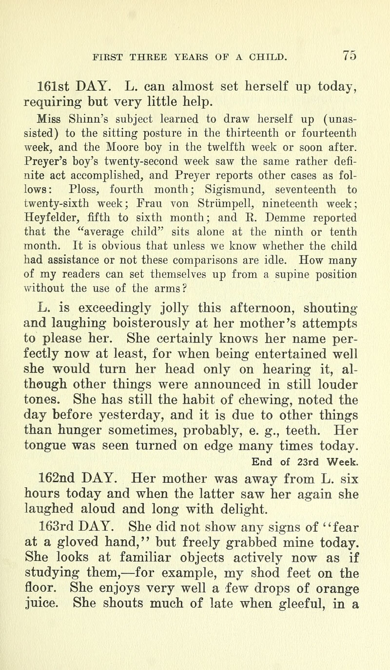 161st DAY. L. can almost set herself up today, requiring but very little help. Miss Shinn's subject learned to draw herself up (unas- sisted) to the sitting posture in the thirteenth or fourteenth week, and the Moore boy in the twelfth week or soon after. Preyer's boy's twenty-second week saw the same rather defi- nite act accomplished, and Preyer reports other cases as fol- lows: Ploss, fourth month; Sigismund, seventeenth to twenty-sixth week; Frau von Striimpell, nineteenth week; Heyfelder, fifth to sixth month; and E. Demme reported that the average child sits alone at the ninth or tenth month. It is obvious that unless we know whether the child had assistance or not these comparisons are idle. How many of my readers can set themselves up from a supine position without the use of the arms? L. is exceedingly jolly this afternoon, shouting and laughing boisterously at her mother's attempts to please her. She certainly knows her name per- fectly now at least, for when being entertained well she would turn her head only on hearing it, al- though other things were announced in still louder tones. She has still the habit of chewing, noted the day before yesterday, and it is due to other things than hunger sometimes, probably, e. g., teeth. Her tongue was seen turned on edge many times today. End of 23rd Week. 162nd DAY. Her mother was away from L. six hours today and when the latter saw her again she laughed aloud and long with delight. 163rd DAY. She did not show any signs of fear at a gloved hand, but freely grabbed mine today. She looks at familiar objects actively now as if studying them,—for example, my shod feet on the floor. She enjoys very well a few drops of orange juice. She shouts much of late when gleeful, in a