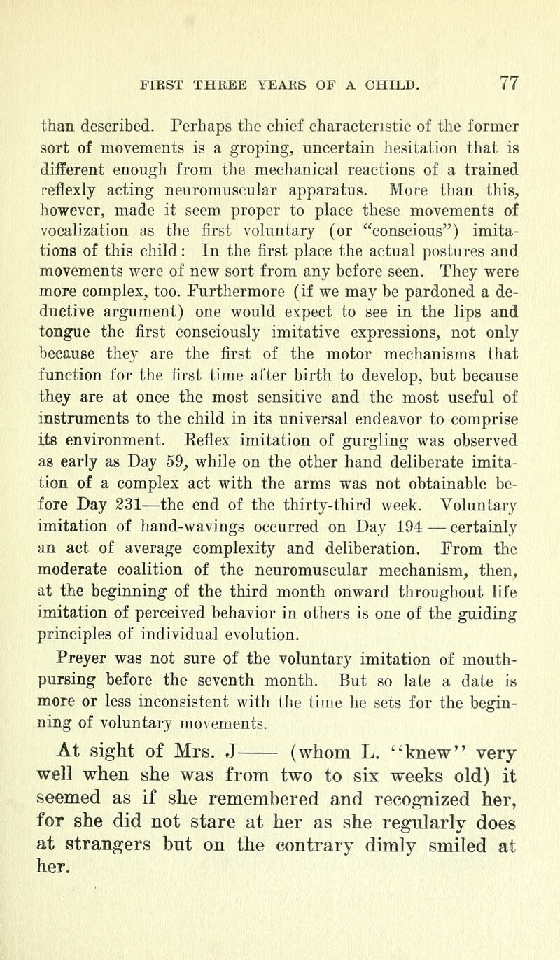 than described. Perhaps the chief characteristic of the former sort of movements is a groping, uncertain hesitation that is different enough from the mechanical reactions of a trained reflexly acting neuromuscular apparatus. More than this, however, made it seem proper to place these movements of vocalization as the first voluntary (or conscious) imita- tions of this child: In the first place the actual postures and movements were of new sort from any before seen. They were more complex, too. Furthermore (if we may be pardoned a de- ductive argument) one would expect to see in the lips and tongue the first consciously imitative expressions, not only because they are the first of the motor mechanisms that function for the first time after birth to develop, but because they are at once the most sensitive and the most useful of instruments to the child in its universal endeavor to comprise its environment. Reflex imitation of gurgling was observed as early as Day 59, while on the other hand deliberate imita- tion of a complex act with the arms was not obtainable be- fore Day 231—the end of the thirty-third week. Voluntary imitation of hand-wavings occurred on Day 194 — certainly an act of average complexity and deliberation. Prom the moderate coalition of the neuromuscular mechanism, then, at the beginning of the third month onward throughout life imitation of perceived behavior in others is one of the guiding principles of individual evolution. Preyer was not sure of the voluntary imitation of mouth- pursing before the seventh month. But so late a date is more or less inconsistent with the time he sets for the begin- ning of voluntary movements. At sight of Mrs. J (whom L. knew very- well when she was from two to six weeks old) it seemed as if she remembered and recognized her, for she did not stare at her as she regularly does at strangers but on the contrary dimly smiled at her.