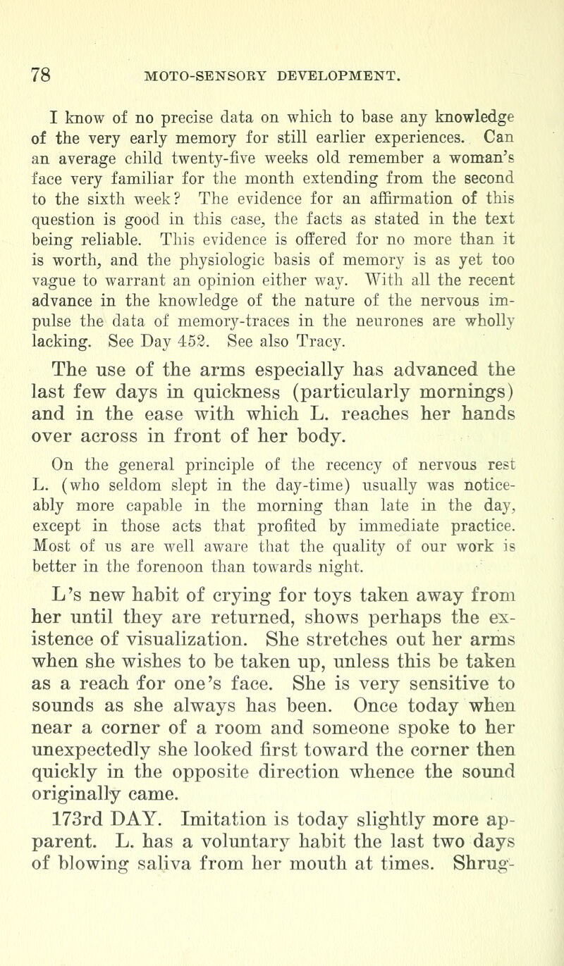 I know of no precise data on which to base any knowledge of the very early memory for still earlier experiences. Can an average child twenty-five weeks old remember a woman's face very familiar for the month extending from the second to the sixth week? The evidence for an affirmation of this question is good in this case, the facts as stated in the text being reliable. This evidence is offered for no more than it is worth, and the physiologic basis of memory is as yet too vague to warrant an opinion either way. With all the recent advance in the knowledge of the nature of the nervous im- pulse the data of memory-traces in the neurones are wholly lacking. See Day 452. See also Tracy. The use of the arms especially has advanced the last few days in quickness (particularly mornings) and in the ease with which L. reaches her hands over across in front of her body. On the general principle of the recency of nervous rest L. (who seldom slept in the day-time) usually was notice- ably more capable in the morning than late in the day, except in those acts that profited by immediate practice. Most of us are well aware that the quality of our work is better in the forenoon than towards night. L 's new habit of crying for toys taken away from her until they are returned, shows perhaps the ex- istence of visualization. She stretches out her arms when she wishes to be taken up, unless this be taken as a reach for one's face. She is very sensitive to sounds as she always has been. Once today when near a corner of a room and someone spoke to her unexpectedly she looked first toward the corner then quickly in the opposite direction whence the sound originally came. 173rd DAY. Imitation is today slightly more ap- parent. L. has a voluntary habit the last two days of blowing saliva from her mouth at times. Shrug-