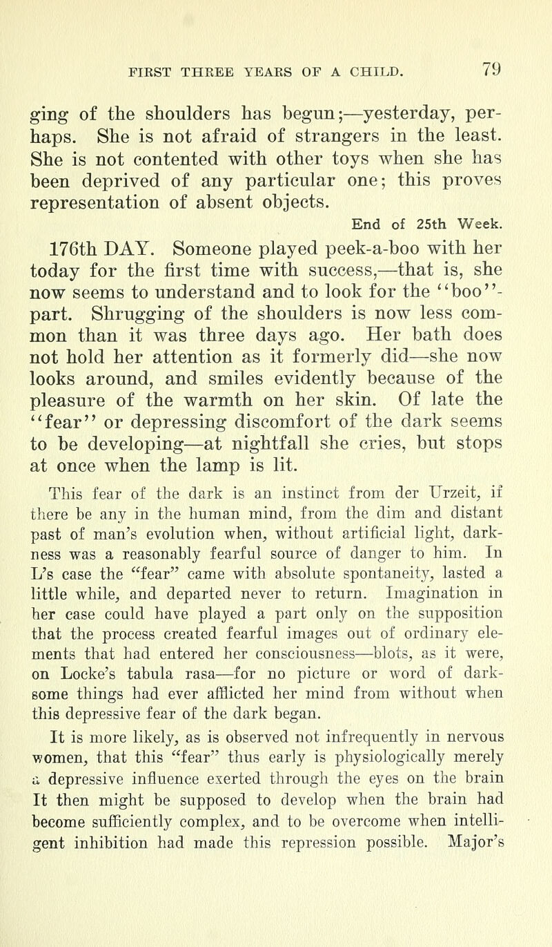 ging of the shoulders has begun;—yesterday, per- haps. She is not afraid of strangers in the least. She is not contented with other toys when she has been deprived of any particular one; this proves representation of absent objects. End of 25th Week. 176th DAY. Someone played peek-a-boo with her today for the first time with success,—that is, she now seems to understand and to look for the boo- part. Shrugging of the shoulders is now less com- mon than it was three days ago. Her bath does not hold her attention as it formerly did—she now looks around, and smiles evidently because of the pleasure of the warmth on her skin. Of late the fear or depressing discomfort of the dark seems to be developing—at nightfall she cries, but stops at once when the lamp is lit. This fear of the dark is an instinct from der Urzeit, if there be any in the human mind, from the dim and distant past of man's evolution when, without artificial light, dark- ness was a reasonably fearful source of danger to him. In L's case the fear came with absolute spontaneity, lasted a little while, and departed never to return. Imagination in her case could have played a part only on the supposition that the process created fearful images out of ordinary ele- ments that had entered her consciousness—blots, as it were, on Locke's tabula rasa—for no picture or word of dark- some things had ever afflicted her mind from without when this depressive fear of the dark began. It is more likely, as is observed not infrequently in nervous women, that this fear thus early is physiologically merely a depressive influence exerted through the eyes on the brain It then might be supposed to develop when the brain had become sufficiently complex, and to be overcome when intelli- gent inhibition had made this repression possible. Major's
