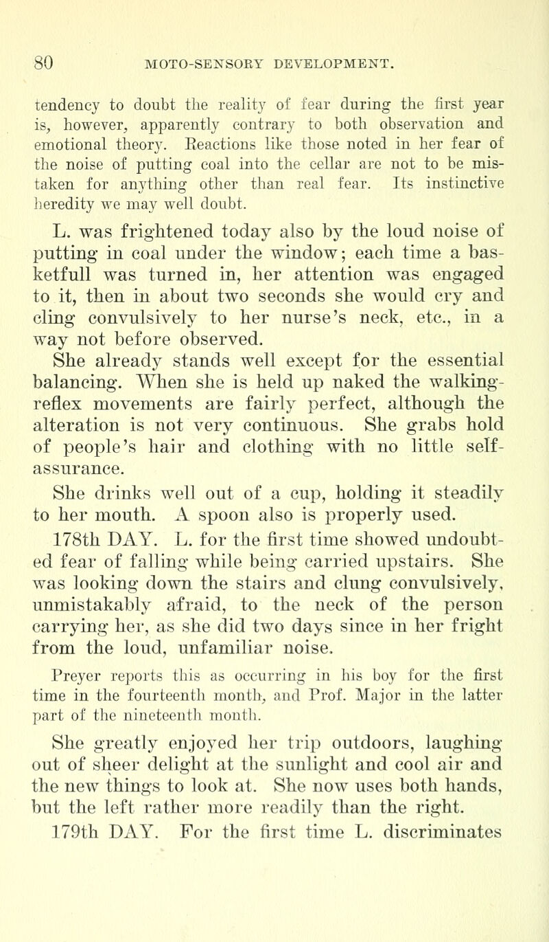 tendency to doubt the reality of fear during the first year is, however, apparently contrary to both observation and emotional theory. Reactions like those noted in her fear of the noise of putting coal into the cellar are not to be mis- taken for anything other than real fear. Its instinctive heredity we may well doubt. L. was frightened today also by the loud noise of putting in coal under the window; each time a bas- ketfull was turned in, her attention was engaged to it, then in about two seconds she would cry and cling convulsively to her nurse's neck, etc., in a way not before observed. She already stands well except for the essential balancing. When she is held up naked the walking- reflex movements are fairly perfect, although the alteration is not very continuous. She grabs hold of people's hair and clothing with no little self- assurance. She drinks well out of a cup, holding it steadily to her mouth. A spoon also is properly used. 178th DAY. L. for the first time showed undoubt- ed fear of falling while being carried upstairs. She was looking down the stairs and clung convulsively, unmistakably afraid, to the neck of the person carrying her, as she did two days since in her fright from the loud, unfamiliar noise. Preyer reports this as occurring in his boy for the first time in the fourteenth month, and Prof. Major in the latter part of the nineteenth month. She greatly enjoyed her trip outdoors, laughing- out of sheer delight at the sunlight and cool air and the new things to look at. She now uses both hands, but the left rather more readily than the right. 179th DAY. For the first time L. discriminates