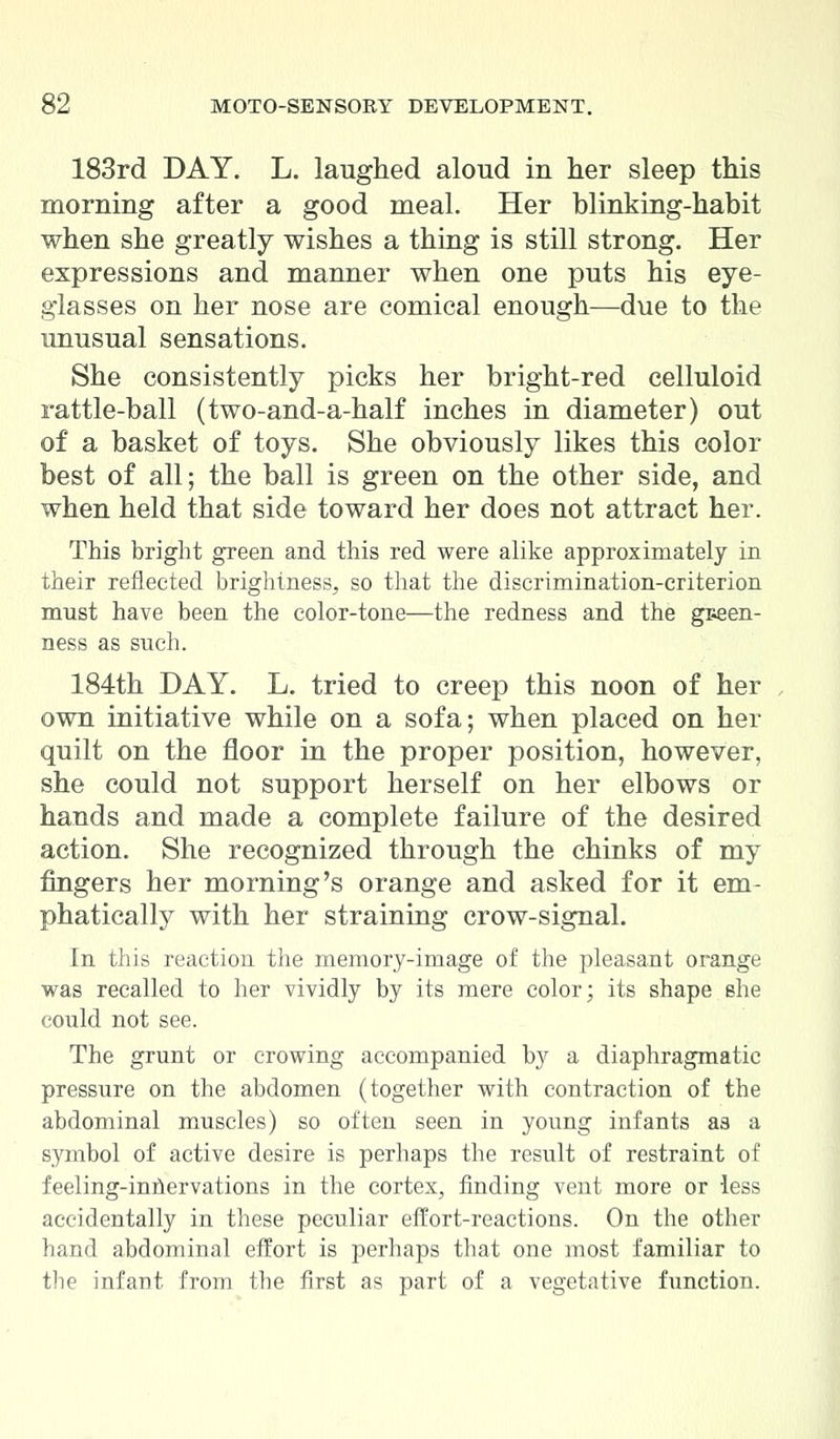 183rd DAY. L. laughed aloud in her sleep this morning after a good meal. Her blinking-habit when she greatly wishes a thing is still strong. Her expressions and manner when one puts his eye- glasses on her nose are comical enough—due to the unusual sensations. She consistently picks her bright-red celluloid rattle-ball (two-and-a-half inches in diameter) out of a basket of toys. She obviously likes this color best of all; the ball is green on the other side, and when held that side toward her does not attract her. This bright green and this red were alike approximately in their reflected brightness, so that the discrimination-criterion must have been the color-tone—the redness and the green- ness as such. 184th DAY. L. tried to creep this noon of her own initiative while on a sofa; when placed on her quilt on the floor in the proper position, however, she could not support herself on her elbows or hands and made a complete failure of the desired action. She recognized through the chinks of my fingers her morning's orange and asked for it em- phatically with her straining crow-signal. In this reaction the memory-image of the pleasant orange was recalled to her vividly by its mere color; its shape she could not see. The grunt or crowing accompanied by a diaphragmatic pressure on the abdomen (together with contraction of the abdominal muscles) so often seen in young infants as a symbol of active desire is perhaps the result of restraint of feeling-inhervations in the cortex, finding vent more or less accidentally in these peculiar effort-reactions. On the other hand abdominal effort is perhaps that one most familiar to the infant from the first as part of a vegetative function.