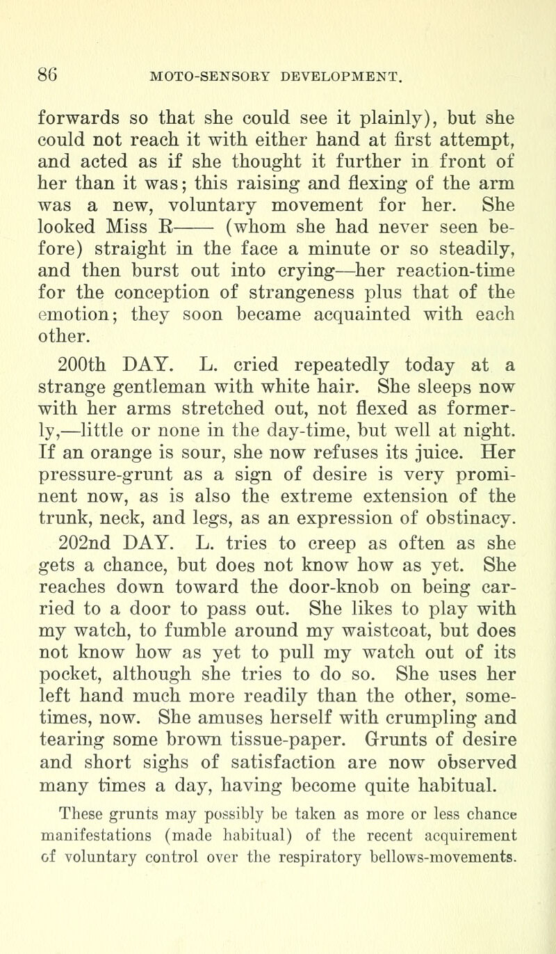 forwards so that she could see it plainly), but she could not reach it with either hand at first attempt, and acted as if she thought it further in front of her than it was; this raising and flexing of the arm was a new, voluntary movement for her. She looked Miss R (whom she had never seen be- fore) straight in the face a minute or so steadily, and then burst out into crying—her reaction-time for the conception of strangeness plus that of the emotion; they soon became acquainted with each other. 200th DAY. L. cried repeatedly today at a strange gentleman with white hair. She sleeps now with her arms stretched out, not flexed as former- ly,—little or none in the day-time, but well at night. If an orange is sour, she now refuses its juice. Her pressure-grunt as a sign of desire is very promi- nent now, as is also the extreme extension of the trunk, neck, and legs, as an expression of obstinacy. 202nd DAY. L. tries to creep as often as she gets a chance, but does not know how as yet. She reaches down toward the door-knob on being car- ried to a door to pass out. She likes to play with my watch, to fumble around my waistcoat, but does not know how as yet to pull my watch out of its pocket, although she tries to do so. She uses her left hand much more readily than the other, some- times, now. She amuses herself with crumpling and tearing some brown tissue-paper. Grunts of desire and short sighs of satisfaction are now observed many times a day, having become quite habitual. These grunts may possibly be taken as more or less chance manifestations (made habitual) of the recent acquirement of voluntary control over the respiratory bellows-movements.