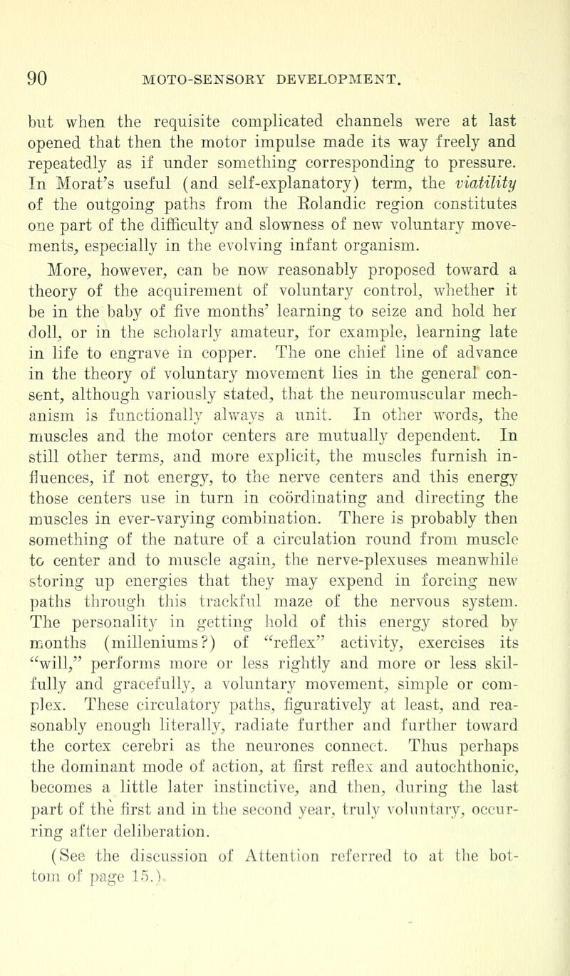 but when the requisite complicated channels were at last opened that then the motor impulse made its way freely and repeatedly as if under something corresponding to pressure. In Morat's useful (and self-explanatory) term, the viatility of the outgoing paths from the Eolandic region constitutes one part of the difficulty and slowness of new voluntary move- ments, especially in the evolving infant organism. More, however, can be now reasonably proposed toward a theory of the acquirement of voluntary control, whether it be in the baby of five months' learning to seize and hold her doll, or in the scholarly amateur, for example, learning late in life to engrave in copper. The one chief line of advance in the theory of voluntary movement lies in the general con- sent, although variously stated, that the neuromuscular mech- anism is functionally always a unit. In other words, the muscles and the motor centers are mutually dependent. In still other terms, and more explicit, the muscles furnish in- fluences, if not energy, to the nerve centers and this energy those centers use in turn in coordinating and directing the muscles in ever-varying combination. There is probably then something of the nature of a circulation round from muscle to center and to muscle again, the nerve-plexuses meanwhile storing up energies that they may expend in forcing new paths through this trackful maze of the nervous system. The personality in getting hold of this energy stored by months (milleniums?) of reflex activity, exercises its will, performs more or less rightly and more or less skil- fully and gracefully, a voluntary movement, simple or com- plex. These circulatory paths, figuratively at least, and rea- sonably enough literally, radiate further and further toward the cortex cerebri as the neurones connect. Thus perhaps the dominant mode of action, at first reflex and autochthonic, becomes a little later instinctive, and then, during the last part of the first and in the second year, truly voluntary, occur- ring after deliberation. (See the discussion of Attention referred to at the bot- tom of page l-r).)