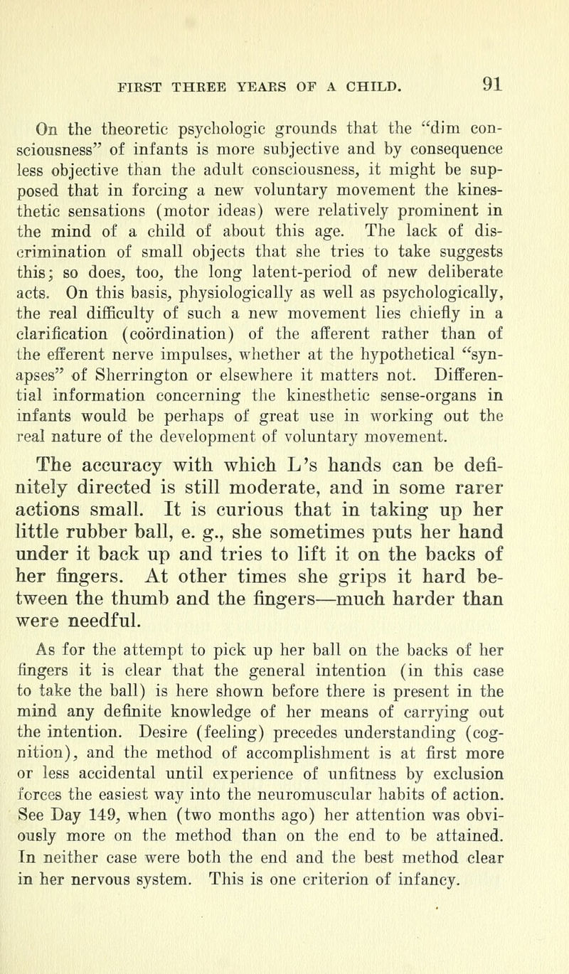 On the theoretic psychologic grounds that the dim con- sciousness of infants is more subjective and by consequence less objective than the adult consciousness, it might be sup- posed that in forcing a new voluntary movement the kines- thetic sensations (motor ideas) were relatively prominent in the mind of a child of about this age. The lack of dis- crimination of small objects that she tries to take suggests this; so does, too, the long latent-period of new deliberate acts. On this basis, physiologically as well as psychologically, the real difficulty of such a new movement lies chiefly in a clarification (coordination) of the afferent rather than of the efferent nerve impulses, whether at the hypothetical syn- apses of Sherrington or elsewhere it matters not. Differen- tial information concerning the kinesthetic sense-organs in infants would be perhaps of great use in working out the real nature of the development of voluntary movement. The accuracy with which L's hands can be defi- nitely directed is still moderate, and in some rarer actions small. It is curious that in taking up her little rubber ball, e. g., she sometimes puts her hand under it back up and tries to lift it on the backs of her fingers. At other times she grips it hard be- tween the thumb and the fingers—much harder than were needful. As for the attempt to pick up her ball on the backs of her fingers it is clear that the general intention (in this case to take the ball) is here shown before there is present in the mind any definite knowledge of her means of carrying out the intention. Desire (feeling) precedes understanding (cog- nition), and the method of accomplishment is at first more or less accidental until experience of unfitness by exclusion forces the easiest way into the neuromuscular habits of action. See Day 149, when (two months ago) her attention was obvi- ously more on the method than on the end to be attained. In neither case were both the end and the best method clear in her nervous system. This is one criterion of infancy.