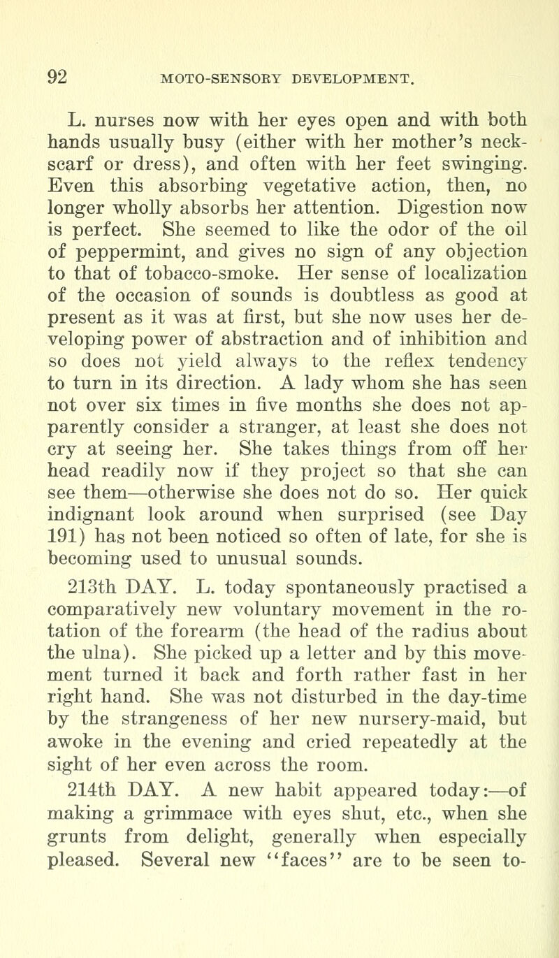 L. nurses now with her eyes open and with both hands usually busy (either with her mother's neck- scarf or dress), and often with her feet swinging. Even this absorbing vegetative action, then, no longer wholly absorbs her attention. Digestion now is perfect. She seemed to like the odor of the oil of peppermint, and gives no sign of any objection to that of tobacco-smoke. Her sense of localization of the occasion of sounds is doubtless as good at present as it was at first, but she now uses her de- veloping power of abstraction and of inhibition and so does not yield always to the reflex tendency to turn in its direction. A lady whom she has seen not over six times in five months she does not ap- parently consider a stranger, at least she does not cry at seeing her. She takes things from off her head readily now if they project so that she can see them—otherwise she does not do so. Her quick indignant look around when surprised (see Day 191) has not been noticed so often of late, for she is becoming used to unusual sounds. 213th DAY. L. today spontaneously practised a comparatively new voluntary movement in the ro- tation of the forearm (the head of the radius about the ulna). She picked up a letter and by this move- ment turned it back and forth rather fast in her right hand. She was not disturbed in the day-time by the strangeness of her new nursery-maid, but awoke in the evening and cried repeatedly at the sight of her even across the room. 214th DAY. A new habit appeared today:—of making a grimmace with eyes shut, etc., when she grunts from delight, generally when especially pleased. Several new faces are to be seen to-