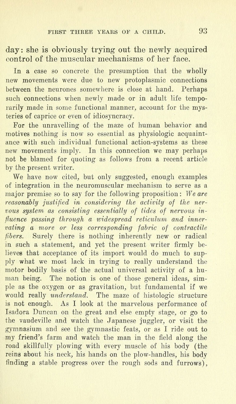 day: she is obviously trying out the newly acquired control of the muscular mechanisms of her face. In a case so concrete the presumption that the wholly new movements were due to new protoplasmic connections between the neurones somewhere is close at hand. Perhaps such connections when newly made or in adult life tempo- rarily made in some functional manner, account for the mys- teries of caprice or even of idiosyncracy. For the unravelling of the maze of human behavior and motives nothing is now so essential as physiologic acquaint- ance with such individual functional action-systems as these new movements imply. In this connection we may perhaps not be blamed for quoting as follows from a recent article by the present writer. We have now cited, but only suggested, enough examples of integration in the neuromuscular mechanism to serve as a major premise so to say for the following proposition: We are reasonably justified in considering the activity of the ner- vous system as consisting essentially of tides of nervous in- fluence passing through a widespread reticulum and inner- vating a more or less corresponding fabric of contractile fibers. Surely there is nothing inherently new or radical in such a statement, and yet the present writer firmly be- lieves that acceptance of its import would do much to sup- ply what we most lack in trying to really understand the motor bodily basis of the actual universal activity of a hu- man being. The notion is one of those general ideas, sim- ple as the oxygen or as gravitation, but fundamental if we would really understand. The maze of histologic structure is not enough. As I look at the marvelous performance of Isadora Duncan on the great and else empty stage, or go to the vaudeville and watch the Japanese juggler, or visit the gymnasium and see the gymnastic feats, or as I ride out to my friend's farm and watch the man in the field along the road skillfully plowing with every muscle of his body (the reins about his neck, his hands on the plow-handles, his body finding a stable progress over the rough sods and furrows),