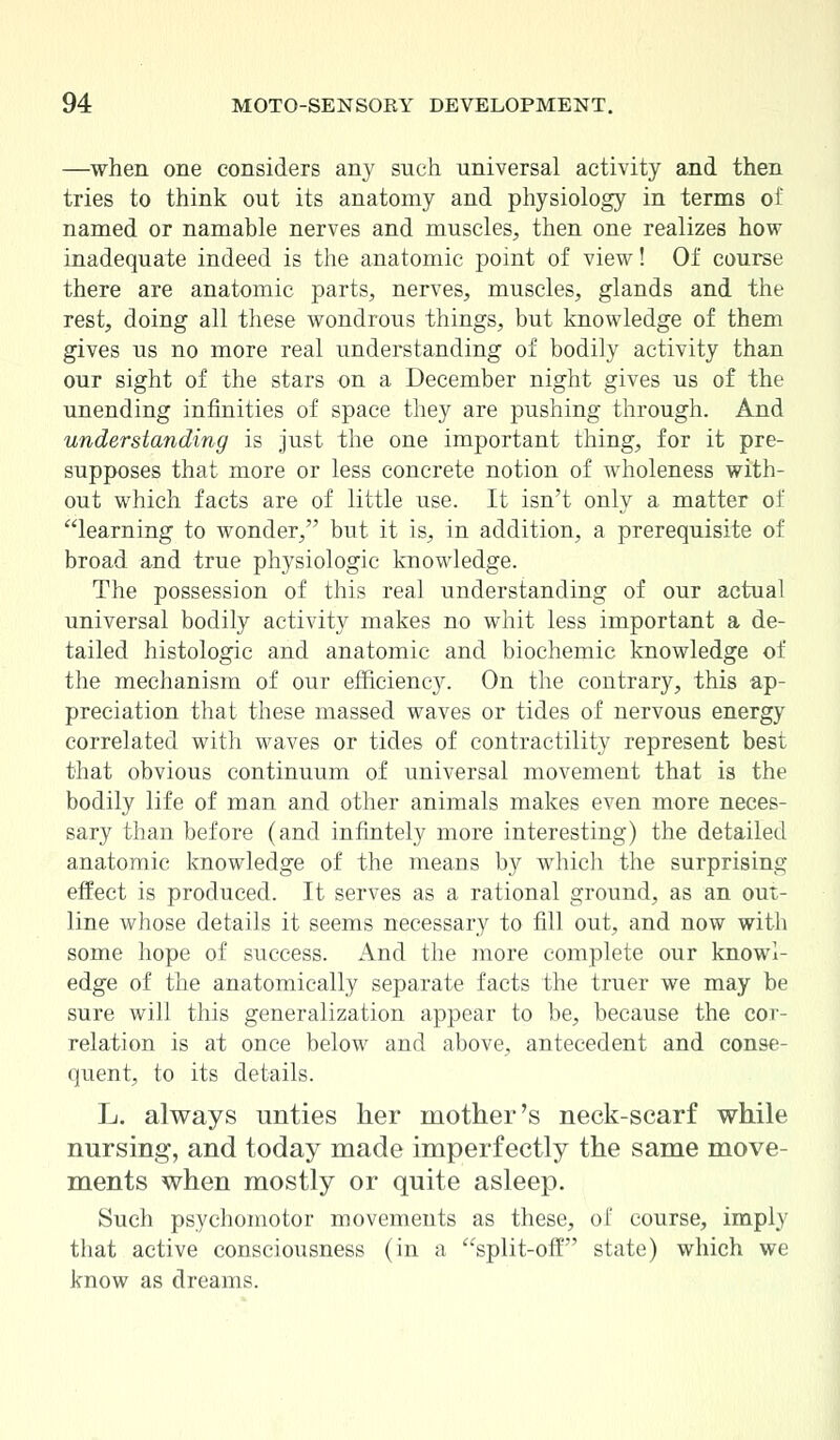 —when one considers any such universal activity and then tries to think out its anatomy and physiology in terms of named or namable nerves and muscles, then one realizes how inadequate indeed is the anatomic point of view! Of course there are anatomic parts, nerves, muscles, glands and the rest, doing all these wondrous things, but knowledge of them gives us no more real understanding of bodily activity than our sight of the stars on a December night gives us of the unending infinities of space they are pushing through. And understanding is just the one important thing, for it pre- supposes that more or less concrete notion of wholeness with- out which facts are of little use. It isn't only a matter of learning to wonder, but it is, in addition, a prerequisite of broad and true physiologic knowledge. The possession of this real understanding of our actual universal bodily activity makes no whit less important a de- tailed histologic and anatomic and biochemic knowledge of the mechanism of our efficiency. On the contrary, this ap- preciation that these massed waves or tides of nervous energy correlated with waves or tides of contractility represent best that obvious continuum of universal movement that is the bodily life of man and other animals makes even more neces- sary than before (and infintely more interesting) the detailed anatomic knowledge of the means by which the surprising effect is produced. It serves as a rational ground, as an out- line whose details it seems necessary to fill out, and now with some hope of success. And the more complete our knowl- edge of the anatomically separate facts the truer we may be sure will this generalization appear to be, because the cor- relation is at once below and above, antecedent and conse- quent, to its details. L. always unties her mother's neck-scarf while nursing, and today made imperfectly the same move- ments when mostly or quite asleep. Such psychomotor movements as these, of course, imply that active consciousness (in a split-off state) which we know as dreams.