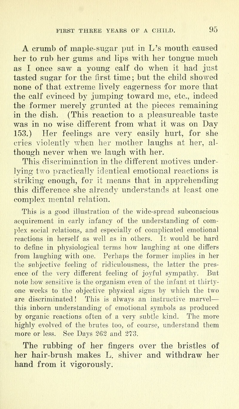A crumb of niaple-sugar put in L's mouth caused her to rub her gums and lips with her tongue much as I once saw a young calf do when it had just tasted sugar for the first time; but the child showed none of that extreme lively eagerness for more that the calf evinced by jumping toward me, etc., indeed the former merely grunted at the pieces remaining in the dish. (This reaction to a pleasureable taste was in no wise different from what it was on Day 153.) Her feelings are very easily hurt, for she cries violently when her mother laughs at her, al- though never when we laugh with her. This discrimination in the different motives under- lying two practically identical emotional reactions is striking enough, for it means that in apprehending this difference she already understands at least one complex mental relation. This is a good illustration of the wide-spread subconscious acquirement in early infancy of the understanding of com- plex social relations, and especially of complicated emotional reactions in herself as well as in others. It would be hard to define in physiological terms how laughing at one differs from laughing with one. Perhaps the former implies in her the subjective feeling of ridiculousness, the latter the pres- ence of the very different feeling of joyful sympathy. But note how sensitive is the organism even of the infant at thirty- one weeks to the objective physical signs by which the two are discriminated! This is always an instructive marvel— this inborn understanding of emotional symbols as produced by organic reactions often of a very subtle kind. The more highly evolved of the brutes too, of course, understand them more or less. See Days 262 and 273. The rubbing of her fingers over the bristles of her hair-brush makes L. shiver and withdraw her hand from it vigorously.