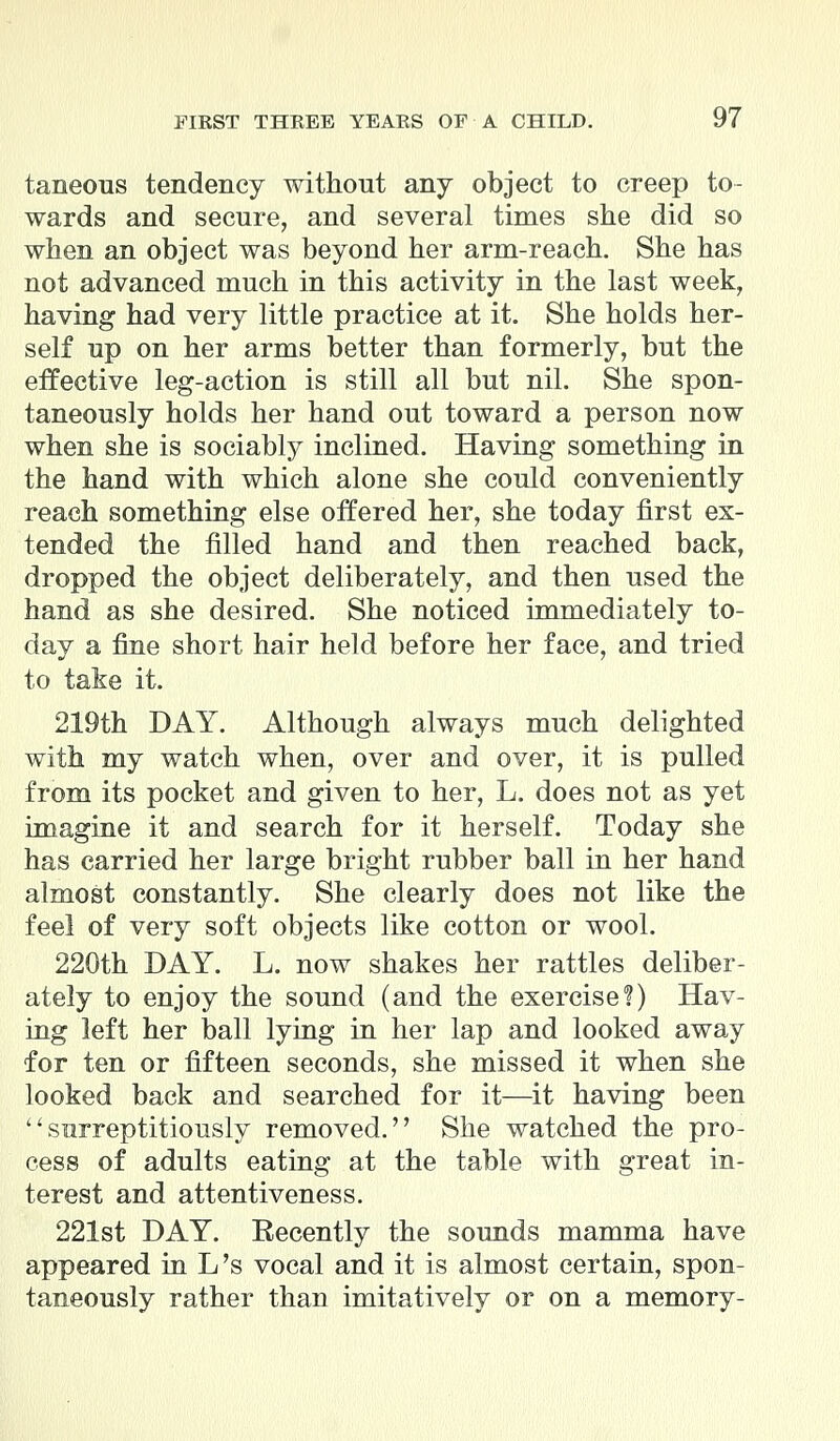 taneous tendency without any object to creep to- wards and secure, and several times she did so when an object was beyond her arm-reach. She has not advanced much in this activity in the last week, having had very little practice at it. She holds her- self up on her arms better than formerly, but the effective leg-action is still all but nil. She spon- taneously holds her hand out toward a person now when she is sociably inclined. Having something in the hand with which alone she could conveniently reach something else offered her, she today first ex- tended the filled hand and then reached back, dropped the object deliberately, and then used the hand as she desired. She noticed immediately to- day a fine short hair held before her face, and tried to take it. 219th DAY. Although always much delighted with my watch when, over and over, it is pulled from its pocket and given to her, L. does not as yet imagine it and search for it herself. Today she has carried her large bright rubber ball in her hand almost constantly. She clearly does not like the feel of very soft objects like cotton or wool. 220th DAY. L. now shakes her rattles deliber- ately to enjoy the sound (and the exercise?) Hav- ing left her ball lying in her lap and looked away for ten or fifteen seconds, she missed it when she looked back and searched for it—it having been ''surreptitiously removed. She watched the pro- cess of adults eating at the table with great in- terest and attentiveness. 221st DAY. Eecently the sounds mamma have appeared in L's vocal and it is almost certain, spon- taneously rather than imitatively or on a memory-