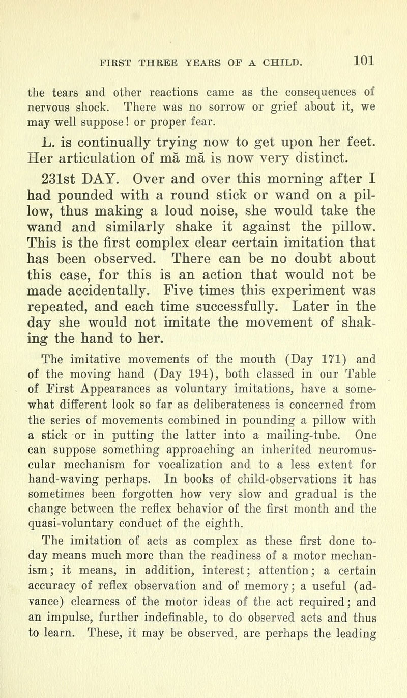 the tears and other reactions came as the consequences of nervous shock. There was no sorrow or grief about it, we may well suppose! or proper fear. L. is continually trying now to get upon her feet. Her articulation of ma ma is now very distinct. 231st DAY. Over and over this morning after I had pounded with a round stick or wand on a pil- low, thus making a loud noise, she would take the wand and similarly shake it against the pillow. This is the first complex clear certain imitation that has been observed. There can be no doubt about this case, for this is an action that would not be made accidentally. Five times this experiment was repeated, and each time successfully. Later in the day she would not imitate the movement of shak- ing the hand to her. The imitative movements of the mouth (Day 171) and of the moving hand (Day 194), both classed in our Table of First Appearances as voluntary imitations, have a some- what different look so far as deliberateness is concerned from the series of movements combined in pounding a pillow with a stick or in putting the latter into a mailing-tube. One can suppose something approaching an inherited neuromus- cular mechanism for vocalization and to a less extent for hand-waving perhaps. In books of child-observations it has sometimes been forgotten how very slow and gradual is the change between the reflex behavior of the first month and the quasi-voluntary conduct of the eighth. The imitation of acts as complex as these first done to- day means much more than the readiness of a motor mechan- ism; it means, in addition, interest; attention; a certain accuracy of reflex observation and of memory; a useful (ad- vance) clearness of the motor ideas of the act required; and an impulse, further indefinable, to do observed acts and thus to learn. These, it may be observed, are perhaps the leading