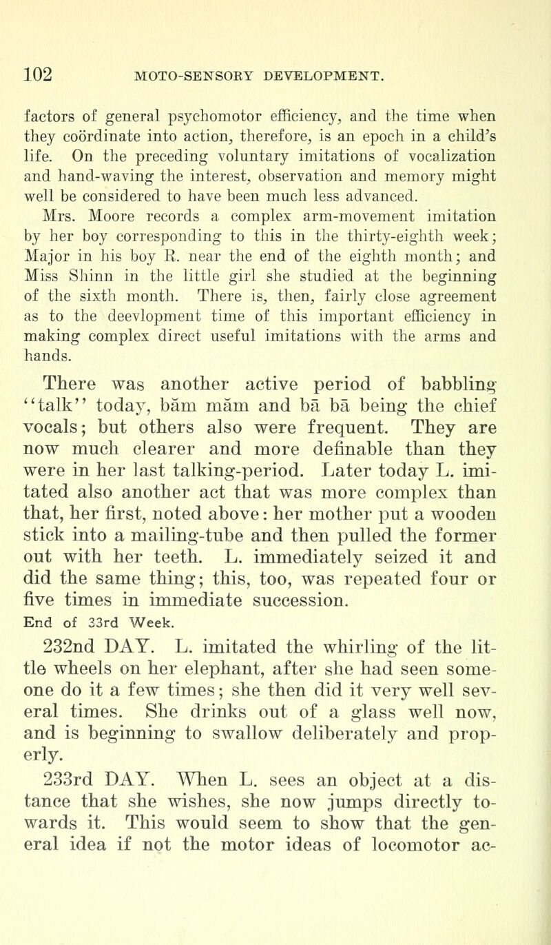 factors of general psychomotor efficiency, and the time when they coordinate into action, therefore, is an epoch in a child's life. On the preceding voluntary imitations of vocalization and hand-waving the interest, observation and memory might well be considered to have been much less advanced. Mrs. Moore records a complex arm-movement imitation by her boy corresponding to this in the thirty-eighth week; Major in his boy E. near the end of the eighth month; and Miss Shinn in the little girl she studied at the beginning of the sixth month. There is, then, fairly close agreement as to the deevlopment time of this important efficiency in making complex direct useful imitations with the arms and hands. There was another active period of babbling talk today, bam mam and ba ba being the chief vocals; but others also were frequent. They are now much clearer and more definable than they were in her last talking-period. Later today L. imi- tated also another act that was more complex than that, her first, noted above: her mother put a wooden stick into a mailing-tube and then pulled the former out with her teeth. L. immediately seized it and did the same thing; this, too, was repeated four or five times in immediate succession. End of 33rd Week. 232nd DAY. L. imitated the whirling of the lit- tle wheels on her elephant, after she had seen some- one do it a few times; she then did it very well sev- eral times. She drinks out of a glass well now, and is beginning to swallow deliberately and prop- erly. 233rd DAY. When L. sees an object at a dis- tance that she wishes, she now jumps directly to- wards it. This would seem to show that the gen- eral idea if not the motor ideas of locomotor ac-