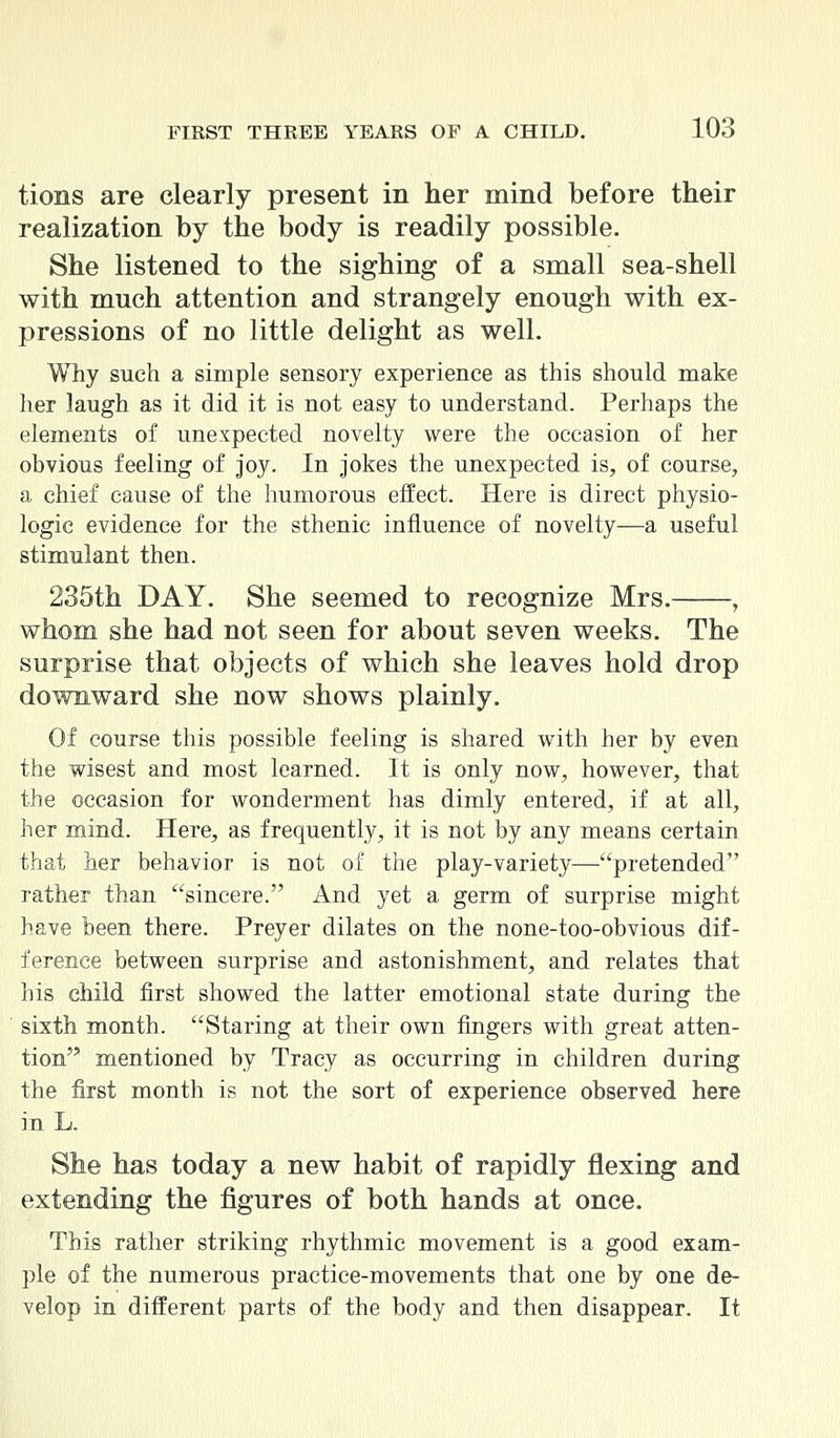 tions are clearly present in her mind before their realization by the body is readily possible. She listened to the sighing of a small sea-shell with mnch attention and strangely enough with ex- pressions of no little delight as well. Why such a simple sensory experience as this should make her laugh as it did it is not easy to understand. Perhaps the elements of unexpected novelty were the occasion of her obvious feeling of joy. In jokes the unexpected is, of course, a chief cause of the humorous effect. Here is direct physio- logic evidence for the sthenic influence of novelty—a useful stimulant then. 235th DAY. She seemed to recognize Mrs. , whom she had not seen for about seven weeks. The surprise that objects of which she leaves hold drop downward she now shows plainly. Of course this possible feeling is shared with ber by even the wisest and most learned. It is only now, however, that the occasion for wonderment has dimly entered, if at all, her mind. Here, as frequently, it is not by any means certain that her behavior is not of the play-variety—pretended rather than sincere. And yet a germ of surprise might have been there. Preyer dilates on the none-too-obvious dif- ference between surprise and astonishment, and relates that his child first showed the latter emotional state during the sixth month. Staring at their own fingers with great atten- tion mentioned by Tracy as occurring in children during the first month is not the sort of experience observed here in L. She has today a new habit of rapidly flexing and extending the figures of both hands at once. This rather striking rhythmic movement is a good exam- ple of the numerous practice-movements that one by one de- velop in different parts of the body and then disappear. It
