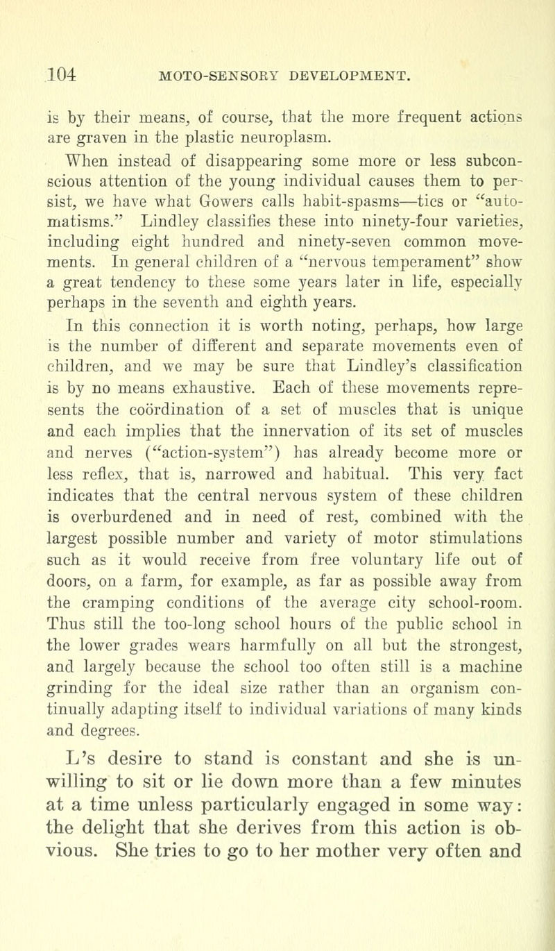is by their means, of course, that the more frequent actions are graven in the plastic neuroplasm. When instead of disappearing some more or less subcon- scious attention of the young individual causes them to per- sist, we have what Gowers calls habit-spasms—tics or auto- matisms. Lindley classifies these into ninety-four varieties, including eight hundred and ninety-seven common move- ments. In general children of a nervous temperament show a great tendency to these some years later in life, especially perhaps in the seventh and eighth years. In this connection it is worth noting, perhaps, how large is the number of different and separate movements even of children, and we may be sure that Lindley's classification is by no means exhaustive. Each of these movements repre- sents the coordination of a set of muscles that is unique and each implies that the innervation of its set of muscles and nerves (action-system) has already become more or less reflex, that is, narrowed and habitual. This very fact indicates that the central nervous system of these children is overburdened and in need of rest, combined with the largest possible number and variety of motor stimulations such as it would receive from free voluntary life out of doors, on a farm, for example, as far as possible away from the cramping conditions of the average city school-room. Thus still the too-long school hours of the public school in the lower grades wears harmfully on all but the strongest, and largely because the school too often still is a machine grinding for the ideal size rather than an organism con- tinually adapting itself to individual variations of many kinds and degrees. L's desire to stand is constant and she is un- willing to sit or lie down more than a few minutes at a time unless particularly engaged in some way: the delight that she derives from this action is ob- vious. She tries to go to her mother very often and