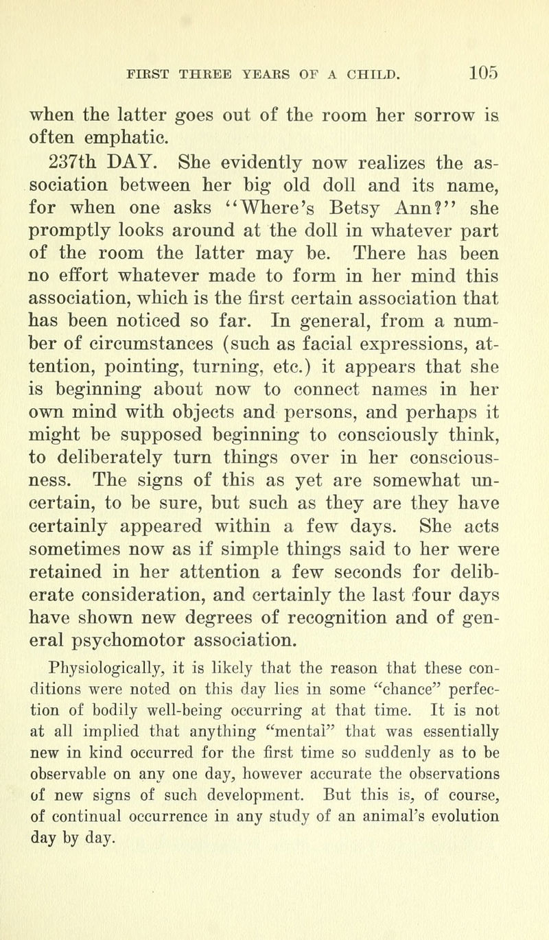 when the latter goes out of the room her sorrow is often emphatic. 237th DAY. She evidently now realizes the as- sociation between her big old doll and its name, for when one asks Where's Betsy Ann? she promptly looks around at the doll in whatever part of the room the latter may be. There has been no effort whatever made to form in her mind this association, which is the first certain association that has been noticed so far. In general, from a num- ber of circumstances (such as facial expressions, at- tention, pointing, turning, etc.) it appears that she is beginning about now to connect names in her own mind with objects and persons, and perhaps it might be supposed beginning to consciously think, to deliberately turn things over in her conscious- ness. The signs of this as yet are somewhat un- certain, to be sure, but such as they are they have certainly appeared within a few days. She acts sometimes now as if simple things said to her were retained in her attention a few seconds for delib- erate consideration, and certainly the last four days have shown new degrees of recognition and of gen- eral psychomotor association. Physiologically, it is likely that the reason that these con- ditions were noted on this day lies in some chance perfec- tion of bodily well-being occurring at that time. It is not at all implied that anything mental that was essentially new in kind occurred for the first time so suddenly as to be observable on any one day, however accurate the observations of new signs of such development. But this is, of course, of continual occurrence in any study of an animal's evolution day by day.