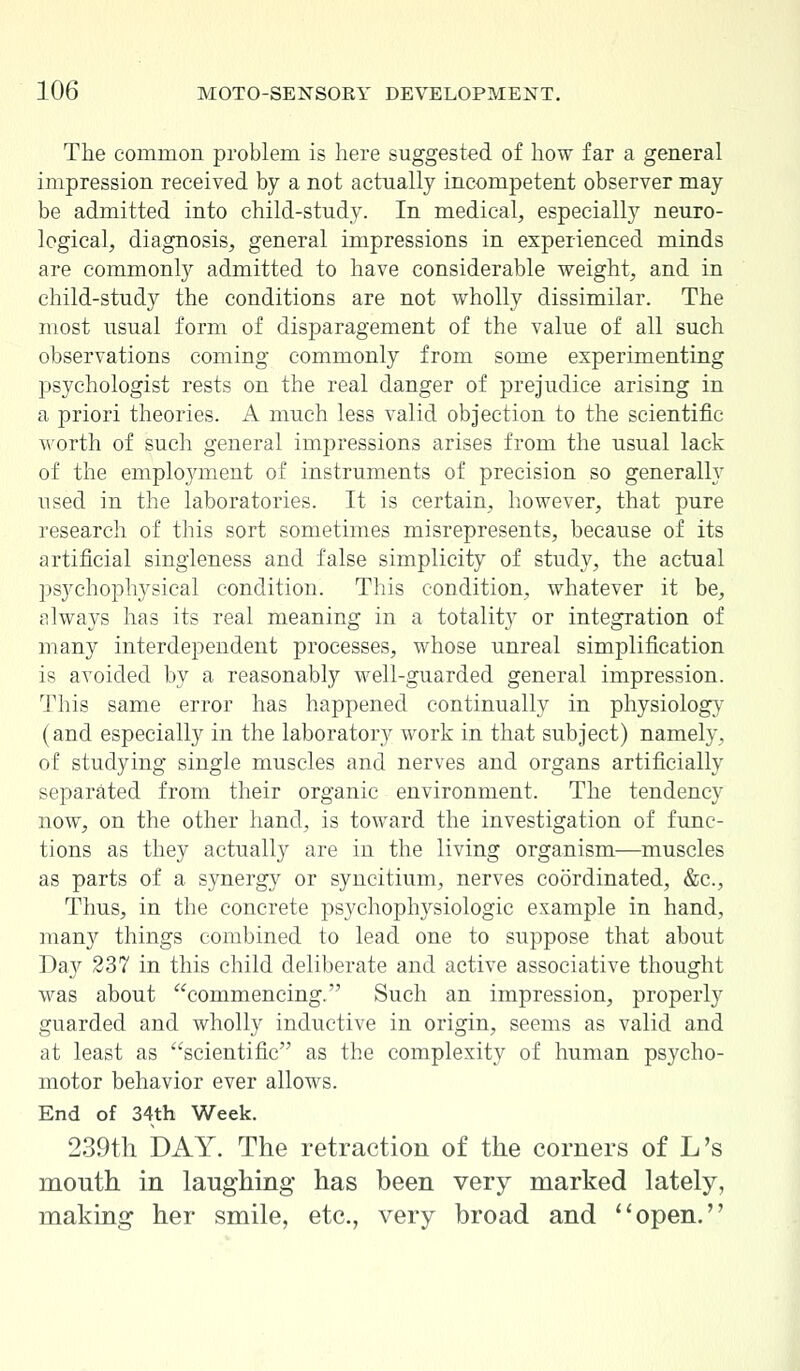 The common problem is here suggested of how far a general impression received by a not actually incompetent observer may be admitted into child-study. In medical, especially neuro- logical, diagnosis, general impressions in experienced minds are commonly admitted to have considerable weight, and in child-study the conditions are not wholly dissimilar. The most usual form of disparagement of the value of all such observations coming commonly from some experimenting psychologist rests on the real danger of prejudice arising in a priori theories. A much less valid objection to the scientific worth of such general impressions arises from the usual lack of the employment of instruments of precision so generally used in the laboratories. It is certain, however, that pure research of this sort sometimes misrepresents, because of its artificial singleness and false simplicity of study, the actual psychophysical condition. This condition, whatever it be, always has its real meaning in a totality or integration of many interdependent processes, whose unreal simplification is avoided by a reasonably well-guarded general impression. This same error has happened continually in physiology (and especially in the laboratory work in that subject) namely, of studying single muscles and nerves and organs artificially separated from their organic environment. The tendency now, on the other hand, is toward the investigation of func- tions as they actually are in the living organism—muscles as parts of a synergy or syncitium, nerves coordinated, &c, Thus, in the concrete psychophysiologic example in hand, many things combined to lead one to suppose that about Day 237 in this child deliberate and active associative thought was about commencing. Such an impression, properly guarded and wholly inductive in origin, seems as valid and at least as scientific as the complexity of human psycho- motor behavior ever allows. End of 34th Week. 239th DAY. The retraction of the corners of L's mouth in laughing has been very marked lately, making her smile, etc., very broad and open.