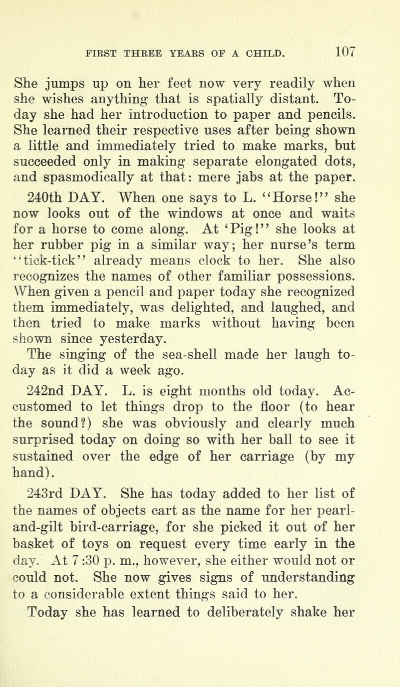 She jumps up ou her feet now very readily when she wishes anything that is spatially distant. To- day she had her introduction to paper and pencils. She learned their respective uses after being shown a little and immediately tried to make marks, but succeeded only in making separate elongated dots, and spasmodically at that: mere jabs at the paper. 240th DAY. When one says to L. Horse! she now looks out of the windows at once and waits for a horse to come along. At 'Pig! she looks at her rubber pig in a similar way; her nurse's term tick-tick already means clock to her. She also recognizes the names of other familiar possessions. When given a pencil and paper today she recognized them immediately, was delighted, and laughed, and then tried to make marks without having been shown since yesterday. The singing of the sea-shell made her laugh to- day as it did a week ago. 242nd DAY. L. is eight months old today. Ac- customed to let things drop to the floor (to hear the sound?) she was obviously and clearly much surprised today on doing so with her ball to see it sustained over the edge of her carriage (by my hand). 243rd DAY. She has today added to her list of the names of objects cart as the name for her pearl- and-gilt bird-carriage, for she picked it out of her basket of toys on request every time early in the day. At 7:30 p. m., however, she either would not or could not. She now gives signs of understanding to a considerable extent things said to her. Today she has learned to deliberately shake her