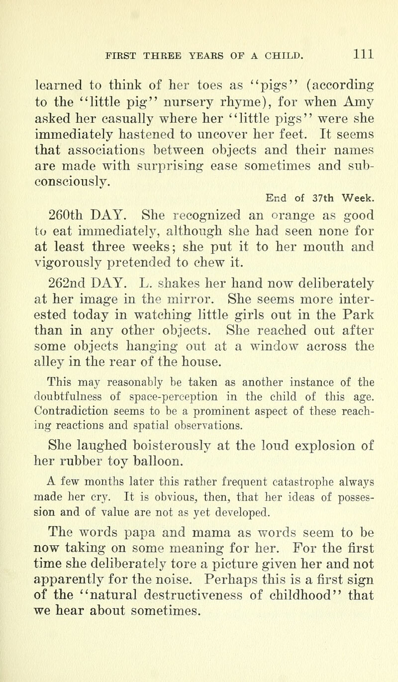learned to think of her toes as pigs (according to the little pig nursery rhyme), for when Amy asked her casually where her little pigs were she immediately hastened to uncover her feet. It seems that associations between objects and their names are made with surprising ease sometimes and sub- consciously. End of 37th Week. 260th DAY. She recognized an orange as good to eat immediately, although she had seen none for at least three weeks; she put it to her mouth and vigorously pretended to chew it. 262nd DAY. L. shakes her hand now deliberately at her image in the mirror. She seems more inter- ested today in watching little girls out in the Park than in any other objects. She reached out after some objects hanging out at a window across the alley in the rear of the house. This may reasonably be taken as another instance of the doubtfulness of space-perception in the child of this age. Contradiction seems to be a prominent aspect of these reach- ing reactions and spatial observations. She laughed boisterously at the loud explosion of her rubber toy balloon. A few months later this rather frequent catastrophe always made her cry. It is obvious, then, that her ideas of posses- sion and of value are not as yet developed. The words papa and mama as words seem to be now taking on some meaning for her. For the first time she deliberately tore a picture given her and not apparently for the noise. Perhaps this is a first sign of the natural destructiveness of childhood that we hear about sometimes.