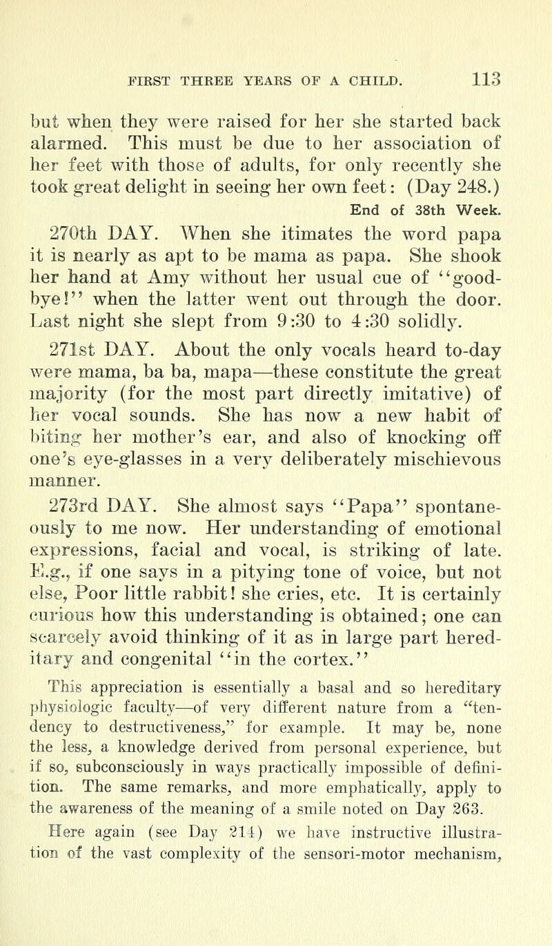 but when they were raised for her she started back alarmed. This must be due to her association of her feet with those of adults, for only recently she took great delight in seeing her own feet: (Day 248.) End of 38th Week. 270th DAY. When she itimates the word papa it is nearly as apt to be mama as papa. She shook her hand at Amy without her usual cue of good- bye! when the latter went out through the door. Last night she slept from 9:30 to 4:30 solidly. 271st DAY. About the only vocals heard to-day were mama, ba ba, mapa—these constitute the great majority (for the most part directly imitative) of her vocal sounds. She has now a new habit of biting her mother's ear, and also of knocking off one's eye-glasses in a very deliberately mischievous manner. 273rd DAY. She almost says Papa spontane- ously to me now. Her understanding of emotional expressions, facial and vocal, is striking of late. E.g., if one says in a pitying tone of voice, but not else, Poor little rabbit! she cries, etc. It is certainly curious how this understanding is obtained; one can scarcely avoid thinking of it as in large part hered- itary and congenital in the cortex. This appreciation is essentially a basal and so hereditary physiologic faculty—of very different nature from a ten- dency to destructiveness, for example. It may be, none the less, a knowledge derived from personal experience, but if so, subconsciously in ways practically impossible of defini- tion. The same remarks, and more emphatically, apply to the awareness of the meaning of a smile noted on Day 263. Here again (see Day 214) we have instructive illustra- tion of the vast complexity of the sensori-motor mechanism,