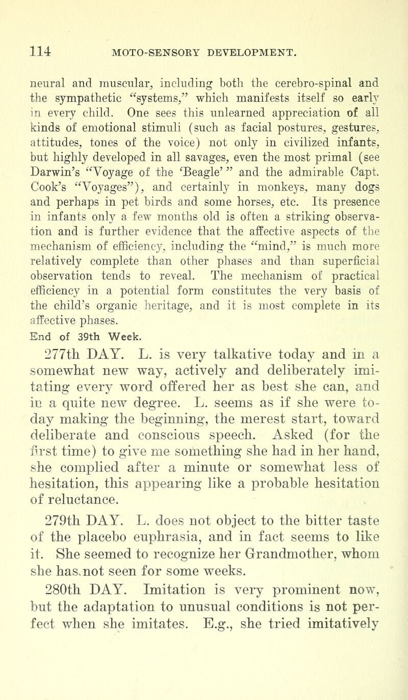 neural and muscular, including both the cerebro-spinal and the sympathetic systems/' which manifests itself so early in every child. One sees this unlearned appreciation of all kinds of emotional stimuli (such as facial postures, gestures, attitudes, tones of the voice) not only in civilized infants, but highly developed in all savages, even the most primal (see Darwin's Voyage of the 'Beagle' and the admirable Capt. Cook's Voyages), and certainly in monkeys, many dogs and perhaps in pet birds and some horses, etc. Its presence in infants only a few months old is often a striking observa- tion and is further evidence that the affective aspects of the mechanism of efficiency, including the mind, is much more relatively complete than other phases and than superficial observation tends to reveal. The mechanism of practical efficiency in a potential form constitutes the very basis of the child's organic heritage, and it is most complete in its affective phases. End of 39th Week. 277th DAY. L. is very talkative today and in a somewhat new way, actively and deliberately imi- tating every word offered her as best she can, and m a quite new degree. L. seems as if she were to- day making the beginning, the merest start, toward deliberate and conscious speech. Asked (for the first time) to give me something she had in her hand, she complied after a minute or somewhat less of hesitation, this appearing like a probable hesitation of reluctance. 279th DAY. L. does not object to the bitter taste of the placebo euphrasia, and in fact seems to like it. She seemed to recognize her Grandmother, whom she has^not seen for some weeks. 280th DAY. Imitation is very prominent now, but the adaptation to unusual conditions is not per- fect when she imitates. E.g., she tried imitatively